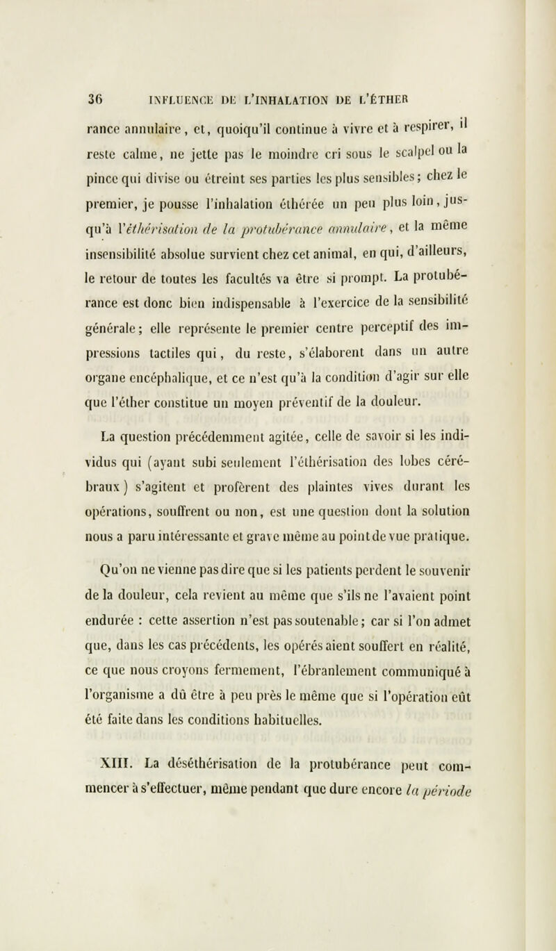 rance annulaire, et, quoiqu'il continue à vivre et à respirer, il reste calme, ne jette pas le moindre cri sous le scalpel ou la pince qui divise ou étreint ses parties les plus sensibles; chez le premier, je pousse l'inhalation éthérée un peu plus loin, jus- qu'à Vèthérisation de la protubérance annulaire, et la même insensibilité absolue survient chez cet animal, en qui, d'ailleurs, le retour de toutes les facultés va être si prompt. La protubé- rance est donc bien indispensable à l'exercice de la sensibilité générale ; elle représente le premier centre perceptif des mi- pressions tactiles qui, du reste, s'élaborent dans un autre organe encéphalique, et ce n'est qu'à la condition d'agir sur elle que l'éther constitue un moyen préventif de la douleur. La question précédemment agitée, celle de savoir si les indi- vidus qui (ayant subi seulement l'éthérisation des lobes céré- braux ) s'agitent et profèrent des plaintes vives durant les opérations, souffrent ou non, est une question dont la solution nous a paru intéressante et grave même au pointdevue pratique. Qu'on ne vienne pas dire que si les patients perdent le souvenir delà douleur, cela revient au même que s'ils ne l'avaient point endurée : cette assertion n'est pas soutenable ; car si l'on admet que, dans les cas précédents, les opérés aient souffert en réalité, ce que nous croyons fermement, l'ébranlement communiqué à l'organisme a dû être à peu près le même que si l'opération eût été faite dans les conditions habituelles. XIII. La déséthérisalion de la protubérance peut com- mencer à s'effectuer, même pendant que dure encore la période