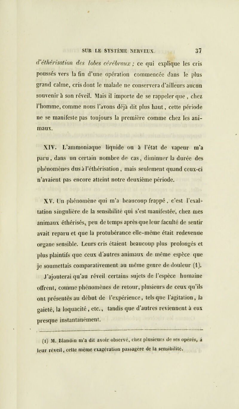 d'êthërisation des lobes cérébraux ; ce qui explique les cris poussés vers la fin d'une opération commencée dans le plus grand calme, cris dont le malade ne conservera d'ailleurs aucun souvenir à son réveil. Mais il importe de se rappeler que , chez l'homme,comme nous l'avons déjà dit plus haut, cette période ne se manifeste pas toujours la première comme chez les ani- maux. XIV. L'ammoniaque liquide ou à l'état de vapeur m'a paru, dans un certain nombre de cas, diminuer la durée des phénomènes dusàl'éthérisation , mais seulement quand ceux-ci n'avaient pas encore atteint notre deuxième période. XV. Un phénomène qui m'a beaucoup frappé , c'est l'exal- tation singulière de la sensibilité qui s'est manifestée, chez mes animaux éthérisés, peu de temps après que leur faculté de sentir avait reparu et que la protubérance elle-même était redevenue organe sensible. Leurs cris étaient beaucoup plus prolongés et plus plaintifs que ceux d'autres animaux de même espèce que je soumettais comparativement au même genre de douleur (1). J'ajouterai qu'au réveil certains sujets de l'espèce humaine offrent, comme phénomènes de retour, plusieurs de ceux qu'ils ont présentés au début de l'expérience, tels que l'agitation, la gaieté, la loquacité, etc., tandis que d'autres reviennent à eux presque instantanément. (1) M. Blandin m'a dit avoir observé, chez plusieurs de ses opérés, à leur réveil, cette même exagération passagère de la sensibilité.