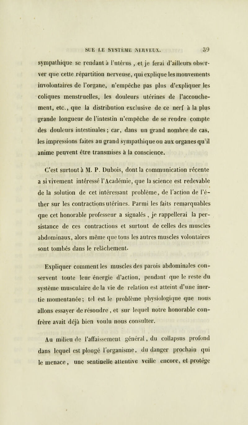 sympathique se rendant ù l'utérus , ei je ferai d'ailleurs obser- ver que cette répartition nerveuse, qui explique les mouvements involontaires de l'organe, n'empêche pas plus d'expliquer les coliques menstruelles, les douleurs utérines de l'accouche- ment, etc., que la distribution exclusive de ce nerf à la plus grande longueur de l'intestin n'empêche de se rendre compte des douleurs intestinales ; car, dans un grand nombre de cas, les impressions faites au grand sympathique ou aux organes qu'il anime peuvent être transmises à la conscience. C'est surtout à M. P. Dubois, dont la communication récente a si vivement intéressé l'Académie, que la science est redevable de la solution de cet intéressant problème, de l'action de l'é- ther sur les contractions utérines. Parmi les faits remarquables que cet honorable professeur a signalés , je rappellerai la per- sistance de ces contractions et surtout de celles des muscles abdominaux, alors même que tous les autres muscles volontaires sont tombés dans le relâchement. Expliquer comment les muscles des parois abdominales con- servent toute leur énergie d'action, pendant que le reste du système musculaire delà vie de relation est atteint d'une iner- tie momentanée ; tel est le problème physiologique que nous allons essayer de résoudre , et sur lequel notre honorable con- frère avait déjà bien voulu nous consulter. Au milieu de l'affaissement général, du collapsus profond dans lequel est plongé l'organisme, du danger prochain qui le menace, une sentinelle attentive veille encore, et protège