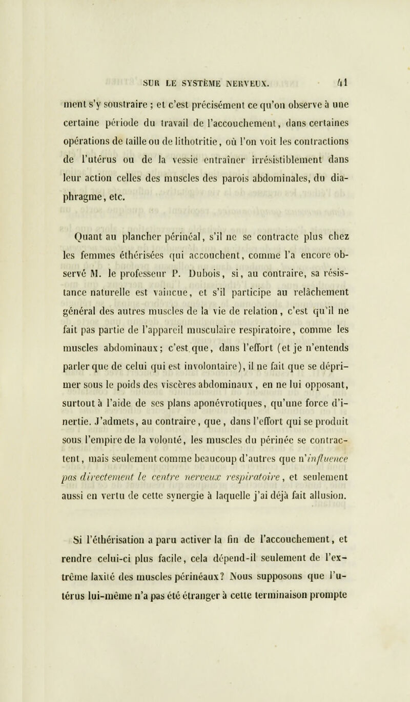 ment s'y soustraire ; et c'est précisément ce qu'on observe a une certaine période du travail de l'accouchement, dans certaines opérations de (aille ou de lithotritie, où l'on voit les contractions de l'utérus ou de la vessie entraîner irrésistiblement dans leur action celles des muscles des parois abdominales, du dia- phragme, etc. Quant au plancher périnéal, s'il ne se contracte plus chez les femmes éthérisées qui accouchent, comme l'a encore ob- servé M. le professeur P. Dubois, si, au contraire, sa résis- tance naturelle est vaincue, et s'il participe au relâchement général des autres muscles de la vie de relation, c'est qu'il ne fait pas partie de l'appareil musculaire respiratoire, comme les muscles abdominaux; c'est que, dans l'effort (et je n'entends parler que de celui qui est involontaire), il ne fait que se dépri- mer sous le poids des viscères abdominaux , en ne lui opposant, surtout à l'aide de ses plans aponévrotiques, qu'une force d'i- nertie. J'admets, au contraire, que , dans l'effort qui se produit sous l'empire de la volonté, les muscles du périnée se contrac- tent, mais seulement comme beaucoup d'autres que n'influence pas directement le centre nerveux respiratoire, et seulement aussi en vertu de cette synergie à laquelle j'ai déjà fait allusion. Si l'éthérisation a paru activer la fin de l'accouchement, et rendre celui-ci plus facile, cela dépend-il seulement de l'ex- trême laxiié des muscles périnéaux? Nous supposons que l'u- térus lui-même n'a pas été étranger à cette terminaison prompte