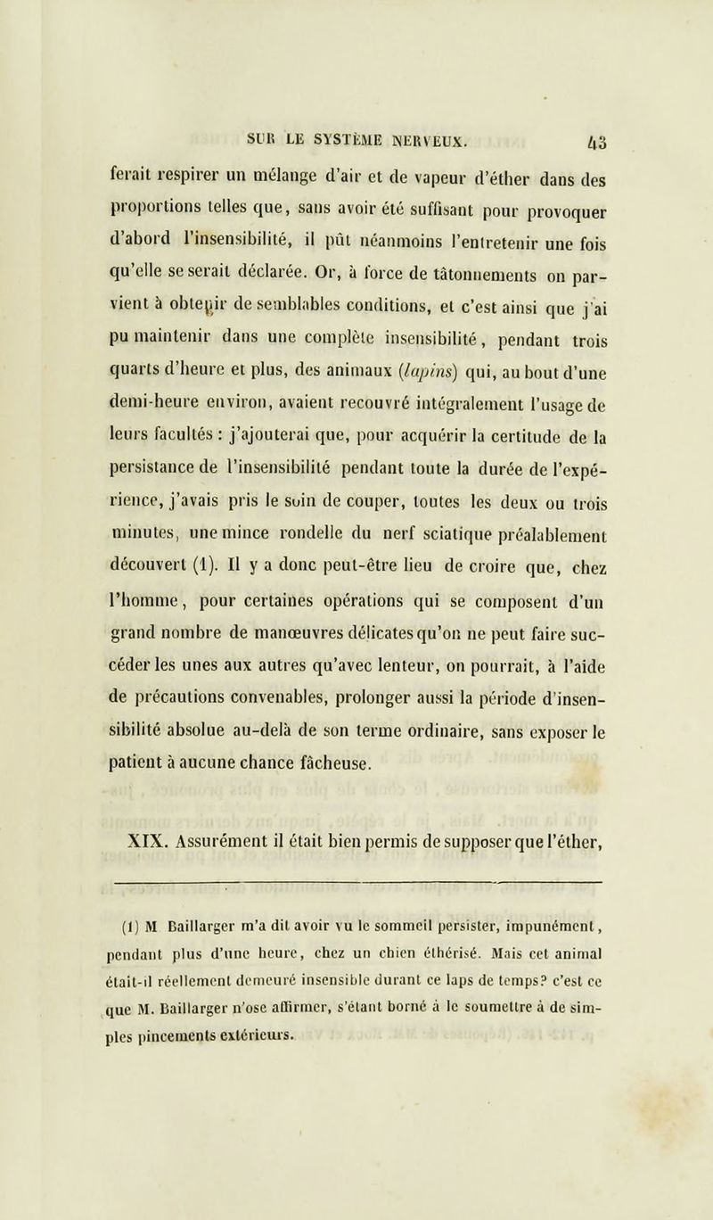 ferait respirer un mélange d'air et de vapeur d'éther dans des proportions telles que, sans avoir été suffisant pour provoquer d'abord l'insensibilité, il pût néanmoins l'entretenir une fois qu'elle se serait déclarée. Or, à force de tâtonnements on par- vient à obtenir de semblables conditions, et c'est ainsi que j'ai pu maintenir dans une complète insensibilité, pendant trois quarts d'heure et plus, des animaux (lapins) qui, au bout d'une demi-heure environ, avaient recouvré intégralement l'usage de leurs facultés : j'ajouterai que, pour acquérir la certitude de la persistance de l'insensibilité pendant toute la durée de l'expé- rience, j'avais pris le soin de couper, toutes les deux ou trois minutes, une mince rondelle du nerf sciatique préalablement découvert (1). Il y a donc peut-être lieu de croire que, chez l'homme, pour certaines opérations qui se composent d'un grand nombre de manœuvres délicates qu'on ne peut faire suc- céder les unes aux autres qu'avec lenteur, on pourrait, à l'aide de précautions convenables, prolonger aussi la période d'insen- sibilité absolue au-delà de son terme ordinaire, sans exposer le patient à aucune chance fâcheuse. XIX. Assurément il était bien permis de supposer que l'éther, (I) M Baillarger m'a dit avoir vu le sommeil persister, impunément, pendant plus d'une heure, chez un chien élhérisé. Mais cet animal était-d réellement demeuré insensible durant ce laps de temps? c'est ce que M. Baillarger n'ose affirmer, s'élant borné à le soumettre à de sim- ples pincements extérieurs.