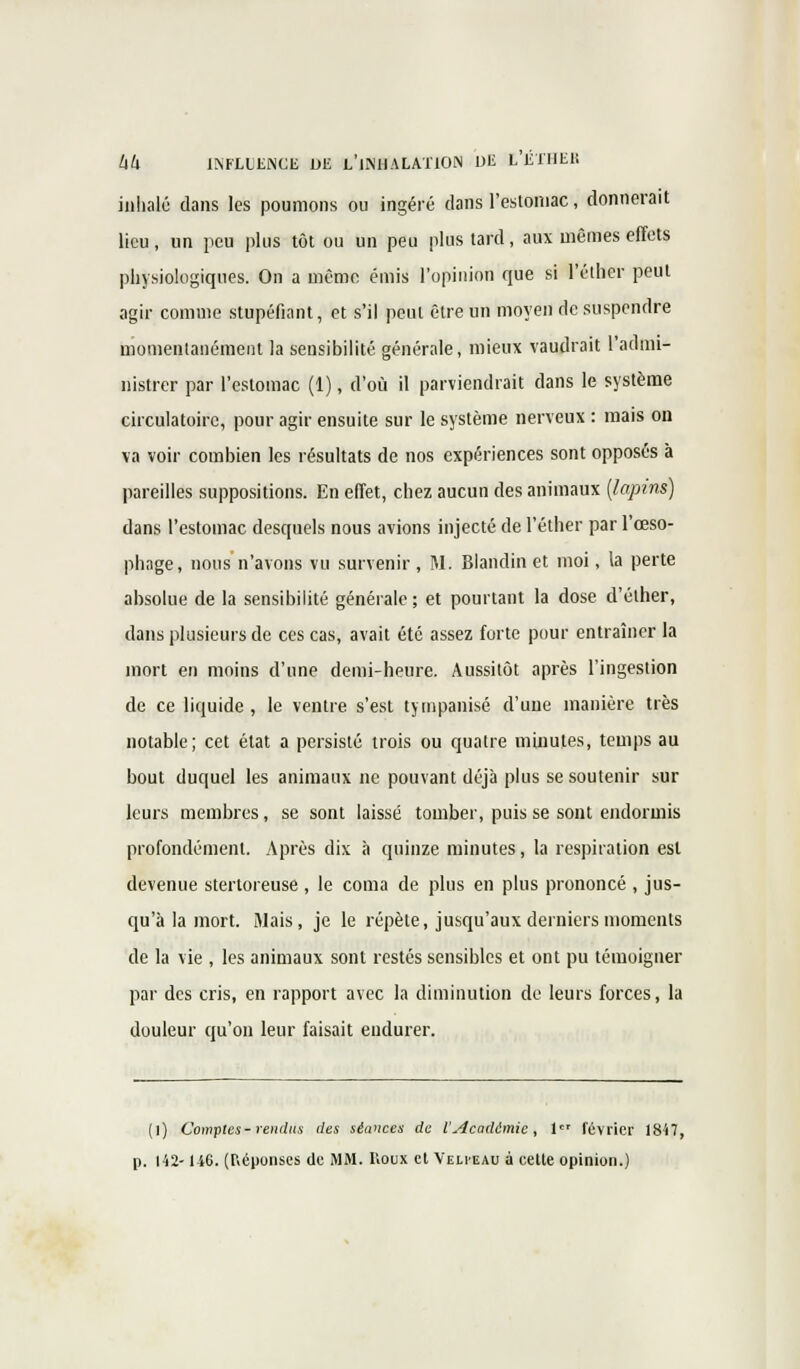 inhalé dans les poumons ou ingéré dans l'estomac, donnerait lieu, un peu plus tôt ou un peu plus tard, aux mêmes effets physiologiques. On a même émis l'opinion que si l'éther peut agir comme stupéfiant, et s'il peut être un moyen de suspendre momentanément la sensibilité générale, mieux vaudrait l'admi- nistrer par l'estomac (1), d'où il parviendrait dans le système circulatoire, pour agir ensuite sur le système nerveux : mais on va voir combien les résultats de nos expériences sont opposés à pareilles suppositions. En effet, chez aucun des animaux [lapins) dans l'estomac desquels nous avions injecté de l'éther par l'œso- phage, nous n'avons vu survenir, M. Blandin et moi, la perte absolue de la sensibilité générale ; et pourtant la dose d'éther, dans plusieurs de ces cas, avait été assez forte pour entraîner la mort en moins d'une demi-heure. Aussitôt après l'ingestion de ce liquide , le ventre s'est tympanisé d'une manière très notable; cet état a persisté trois ou quatre minutes, temps au bout duquel les animaux ne pouvant déjà plus se soutenir sur leurs membres, se sont laissé tomber, puis se sont endormis profondément. Après dix à quinze minutes, la respiration est devenue stertoreuse , le coma de plus en plus prononcé , jus- qu'à la mort. Mais, je le répète, jusqu'aux derniers moments de la vie , les animaux sont restés sensibles et ont pu témoigner par des cris, en rapport avec la diminution de leurs forces, la douleur qu'on leur faisait endurer. (l) Comptes - rendus des séances de l'Académie, 1 février 1847, p. 142-146. (Réponses de MM. Koux et Velveau à cette opinion.)