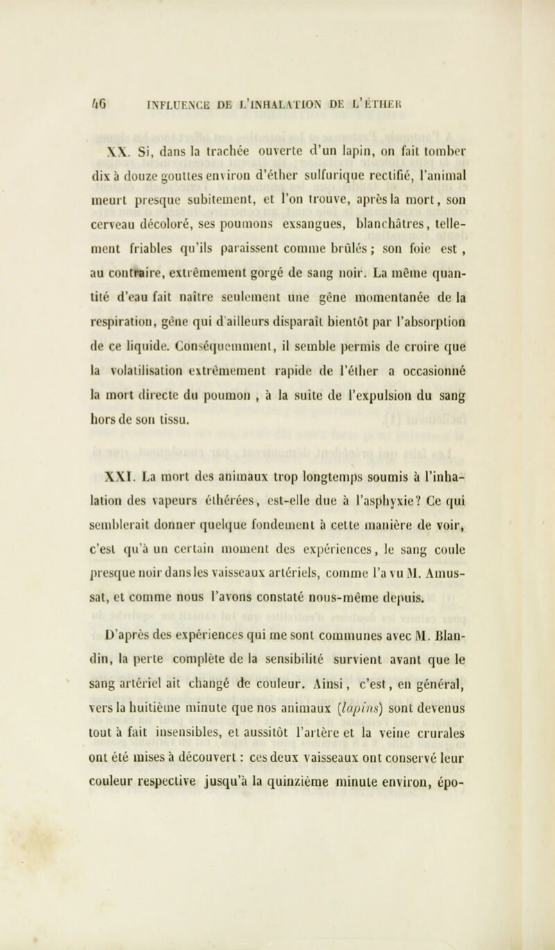\\ Si, dans la trachée ouverte d'un lapin, on fait tomber dix à douze gouttes environ d'éther sulfurique rectifié, l'animal meurt presque subitement, et l'on trouve, après la mort, son cerveau décoloré, ses poumons exsangues, blanchâtres, telle- ment friables qu'ils paraissent comme brûlés ; son foie est, au contieire, extrêmement gorgé de sang noir. La même quan- tité d'eau fait naître seulement une gène momentanée de la respiration, gène qui d'ailleurs disparaît bientôt par l'absorption de ce liquide. Cdnsâqueuanienl, il semble permis de croire que la volatilisation extrêmement rapide de l'élher a occasionné la mort directe du poumon , à la suite de l'expulsion du sang hors de son tissu. XXI. La mort des animaux trop longtemps soumis à l'inha- lation des vapeurs éihérées, est-elle due à l'asphyxie? Ce qui semblerait donner quelque fondement à cette manière de voir, c'est qu'à un certain moment des expériences, le sang coule presque noir dans les vaisseaux artériels, comme l'a vu M. Ainus- sat, et comme nous l'avons constaté nous-même depuis. D'après des expériences qui me sont communes avec M. Blan- din, la perle complète de la sensibilité survient avant que le sang artériel ait changé de couleur. Ainsi, c'est, en général, vers la huitième minute que nos animaux (lapins) sont devenus tout à fait insensibles, et aussitôt l'artère et la veine crurales ont été mises à découvert : ces deux vaisseaux ont conservé leur couleur respective jusqu'à la quinzième minute environ, épo-