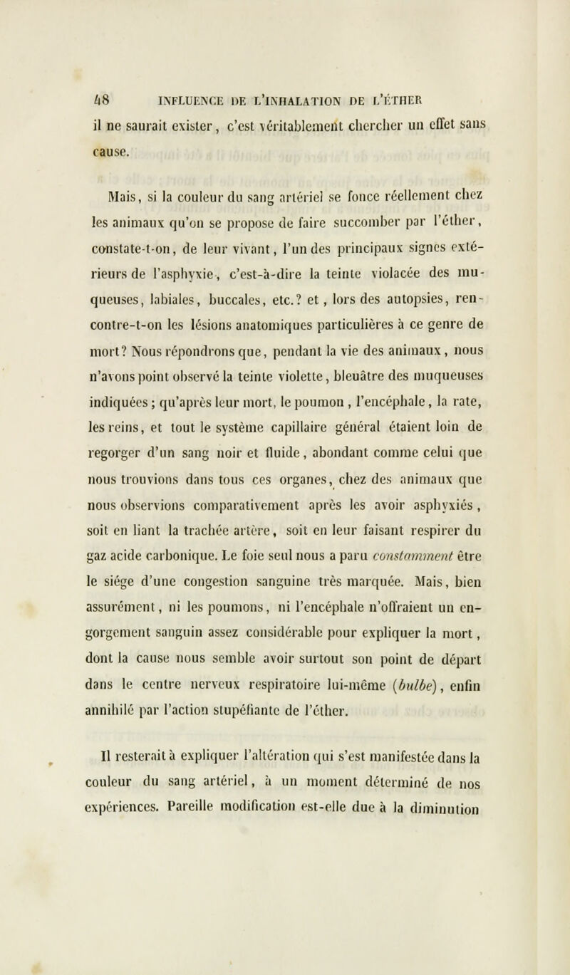 il ne saurait exister, c'est véritablement chercher un effet sans cause. Mais, si la couleur du sang artériel se fonce réellement chez les animaux qu'on se propose de faire succomber par l'éther, constate-t-on, de leur vivant, l'un des principaux signes exté- rieurs de l'asphyxie, c'est-à-dire la teinte violacée des mu- queuses, labiales, buccales, etc.? et, lors des autopsies, ren- contre-t-on les lésions anatomiques particulières à ce genre de mort? Nous répondrons que, pendant la vie des animaux, nous n'avons point observé la teinte violette, bleuâtre des muqueuses indiquées ; qu'après leur mort, le poumon , l'encéphale, la rate, les reins, et tout le système capillaire général étaient loin de regorger d'un sang noir et fluide, abondant comme celui que nous trouvions dans tous ces organes, chez des animaux que nous observions comparativement après les avoir asphyxiés, soit en liant la trachée artère, soit en leur faisant respirer du gaz acide carbonique. Le foie seul nous a paru constamment être le siège d'une congestion sanguine très marquée. Mais, bien assurément, ni les poumons, ni l'encéphale n'offraient un en- gorgement sanguin assez considérable pour expliquer la mort, dont la cause nous semble avoir surtout son point de départ dans le centre nerveux respiratoire lui-même (bulbe), enfin annihilé par l'action stupéfiante de l'éther. Il resterait à expliquer l'altération qui s'est manifestée dans la couleur du sang artériel, à un moment déterminé de nos expériences. Pareille modification est-elle due à la diminution