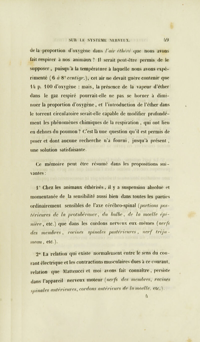SUR LE SYSTÈML MiltVl.l X. i9 de la'proportion d'oxygène dans l'air et hé ré que nous avons fait respirer à nos animaux ? Il serait peut-être permis de le supposer, puisqu'à la température à laquelle nous avons expé- rimenté (6 « 8° centigr.), cet air ne devait guère contenir que \h p. 100 d'oxygène : mais, la présence de la vapeur d'élher dans le gaz respiré pourrait-elle ne pas se borner à dimi- nuer la proportion d'oxygène , et l'introduction de l'éther dans le torrent circulatoire serait-elle capable de modifier profondé- ment les phénomènes chimiques de la respiration , qui ont lieu en dehors du poumon ? C'est là une question qu'il est permis de poser et dont aucune recherche n'a fourni, jusqu'à présent , une solution satisfaisante. Ce mémoire peut être résumé dans les propositions sui- vantes: 1 Chez les animaux éthérisés, il y a suspension absolue et momentanée de la sensibilité aussi bien dans toutes les parties ordinairement sensibles de l'axe cérébro-spinal {portions pos- térieures de la protubérance, du bulbe, de la moelle épi- nière, etc.) que dans les cordons nerveux eux-mêmes (nerfs des membres, racines spinales postérieures, nerf triju - meau, etc.). 2° La relation qui existe normalement entre le sens du cou- rant électrique et les contractions musculaires dues à ce courant, relation que Matteucci et moi avons fait connaître, persiste dans l'appareil nerveux moteur (nerfs des membres, racines sninales antérieures, cordons antérieurs de In moelle, etc. ).