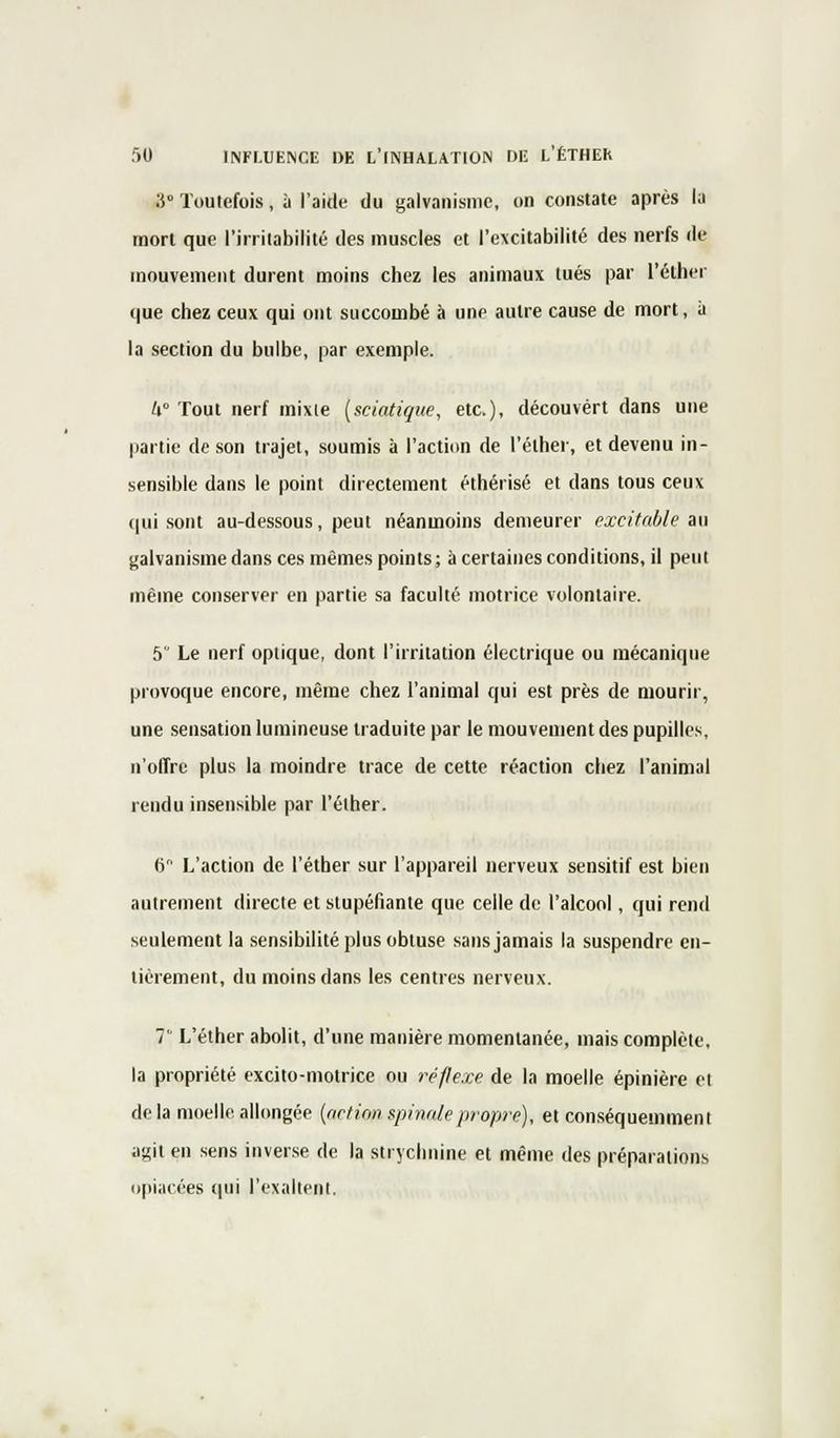 3 Toutefois, à l'aide du galvanisme, on constate après la mort que l'irritabilité des muscles et l'excitabilité des nerfs de mouvement durent moins chez les animaux tués par l'éther (|ue chez ceux qui ont succombé à une autre cause de mort, à la section du bulbe, par exemple. U° Tout nerf mixte (sciatique, etc.), découvert dans une partie de son trajet, soumis à l'action de l'éther, et devenu in- sensible dans le point directement éthérisé et dans tous ceux qui sont au-dessous, peut néanmoins demeurer excitable au galvanisme dans ces mêmes points; à certaines conditions, il peut même conserver en partie sa faculté motrice volontaire. 5 Le nerf optique, dont l'irritation électrique ou mécanique provoque encore, même chez l'animal qui est près de mourir, une sensation lumineuse traduite par le mouvement des pupilles, n'offre plus la moindre trace de cette réaction chez l'animal rendu insensible par l'éther. 6 L'action de l'éther sur l'appareil nerveux sensitif est bien autrement directe et stupéfiante que celle de l'alcool, qui rend seulement la sensibilité plus obtuse sans jamais la suspendre en- tièrement, du moins dans les centres nerveux. 7 L'éther abolit, d'une manière momentanée, mais complète, la propriété excito-motrice ou réflexe de la moelle épinière et delà moelle allongée (action spinale propre), et conséquemment agit en sens inverse de la strychnine et même des préparations opiacées qui l'exaltent.