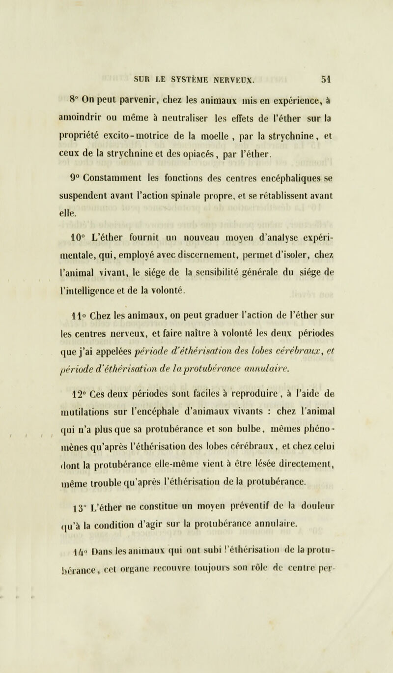 8 On peut parvenir, chez les animaux mis en expérience, à amoindrir ou même à neutraliser les effets de l'éther sur la propriété excito-motrice de la moelle , par la strychnine, et ceux de la strychnine et des opiacés, par l'élher. 9° Constamment les fonctions des centres encéphaliques se suspendent avant l'action spinale propre, et se rétablissent avant elle. 10° L'éther fournit un nouveau moyen d'analyse expéri- mentale, qui, employé avec discernement, permet d'isoler, chez l'animal vivant, le siège de la sensibilité générale du siège de l'intelligence et de la volonté. 11° Chez les animaux, on peut graduer l'action de l'éther sur les centres nerveux, et faire naître à volonté les deux périodes que j'ai appelées période d'éthérisation des lobes cérébraux, et, période d'éthérisation de la protubérance annulaire. 12° Ces deux périodes sont faciles à reproduire , à l'aide de mutilations sur l'encéphale d'animaux vivants : chez l'animal qui n'a plus que sa protubérance et son bulbe, mêmes phéno- mènes qu'après l'éthérisation des lobes cérébraux, et chez celui dont la protubérance elle-même vient à être lésée directement, même trouble qu'après l'éthérisation de la protubérance. 13 L'éther ne constitue un moyen préventif de la douleur qu'à la condition d'agir sur la protubérance annulaire. 14° Dans les animaux qui ont subi l'éthérisation de la protu- bérance, cet organe recouvre toujours son rôle de centre per
