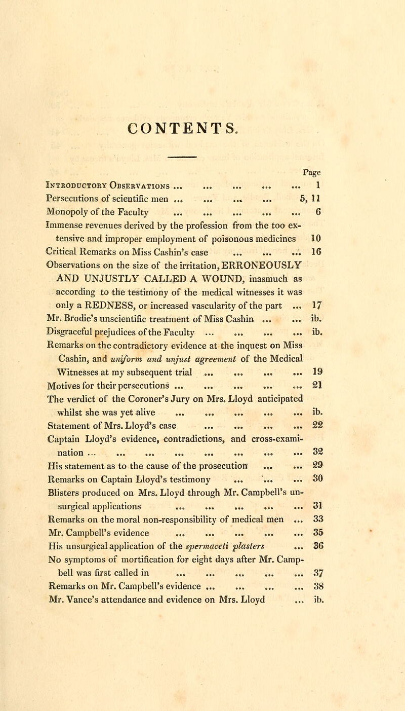 CONTENTS. Page Introductory Observations ... ... ... ... ... 1 Persecutions of scientific men ... ... ... ... 5,11 Monopoly of the Faculty 6 Immense revenues derived by the profession from the too ex- tensive and improper employment of poisonous medicines 10 Critical Remarks on Miss Cashin's case 16 Observations on the size of the irritation, ERRONEOUSLY AND UNJUSTLY CALLED A WOUND, inasmuch as according to the testimony of the medical witnesses it was only a REDNESS, or increased vascularity of the part ... 17 Mr. Brodie's unscientific treatment of Miss Cashin ib. Disgraceful prejudices of the Faculty ib. Remarks on the contradictory evidence at the inquest on Miss Cashin, and uniform and unjust agreement of the Medical Witnesses at my subsequent trial ... ... ... ... 19 Motives for their persecutions ... ... ... 21 The verdict of the Coroner's Jury on Mrs. Lloyd anticipated whilst she was yet alive ... ... ... ... ... ib. Statement of Mrs. Lloyd's case 22 Captain Lloyd's evidence, contradictions, and cross-exami- nation ... ... ... ... ... ... 32 His statement as to the cause of the prosecution ... ... 29 Remarks on Captain Lloyd's testimony ... ... ... 30 Blisters produced on Mrs. Lloyd through Mr. Campbell's un- surgical applications ... ... ... ... ... 31 Remarks on the moral non-responsibility of medical men ... 33 Mr. Campbell's evidence ... ... ... ... ... 35 His unsurgical application of the spermaceti plasters ... 36 No symptoms of mortification for eight days after Mr. Camp- bell was first called in 37 Remarks on Mr. Campbell's evidence 38 Mr. Vance's attendance and evidence on Mrs. Lloyd ... ib.