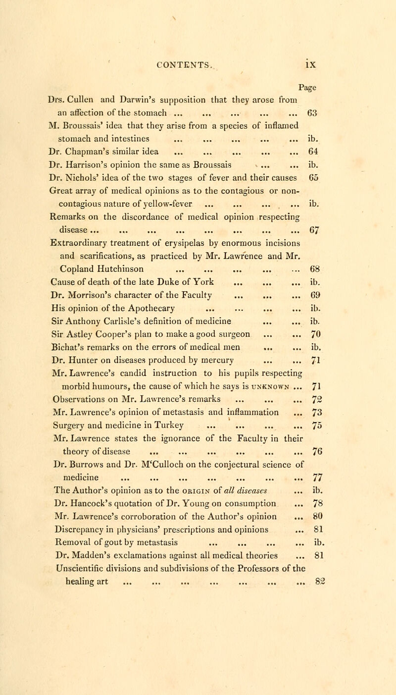 Page Drs. Cullen and Darwin's supposition that they arose from an affection of the stomach ... ... ... ... ... 63 M. Broussais' idea that they arise from a species of inflamed stomach and intestines ... ... ... ... ... ib. Dr. Chapman's similar idea ... ... ... ... ... 64 Dr. Harrison's opinion the same as Broussais ... ... ib. Dr. Nichols' idea of the two stages of fever and their causes 65 Great array of medical opinions as to the contagious or non- contagious nature of yellow-fever ... ... ... ... ib. Remarks on the discordance of medical opinion respecting disease 67 Extraordinary treatment of erysipelas by enormous incisions and scarifications, as practiced by Mr. Lawrence and Mr. Copland Hutchinson ... ... ... ... ... 68 Cause of death of the late Duke of York ... ... ... ib. Dr. Morrison's character of the Faculty ... ... ... 69 His opinion of the Apothecary ... ... ... ... ib. Sir Anthony Carlisle's definition of medicine ... ... ib. Sir Astley Cooper's plan to make a good surgeon ... ... 70 Bichat's remarks on the errors of medical men ... ... ib. Dr. Hunter on diseases produced by mercury ... ... 71 Mr. Lawrence's candid instruction to his pupils respecting morbid humours, the cause of which he says is unknown ... 71 Observations on Mr. Lawrence's remarks ... ... ... 72 Mr. Lawrence's opinion of metastasis and inflammation ... 73 Surgery and medicine in Turkey ... ... ... ... 75 Mr. Lawrence states the ignorance of the Faculty in their theory of disease ... ... ... ... ... ... 76 Dr. Burrows and Dr. M'Culloch on the conjectural science of medicine ... ... ... ... ... ... ... 77 The Author's opinion as to the origin of all diseases ... ib. Dr. Hancock's quotation of Dr. Young on consumption ... 78 Mr. Lawrence's corroboration of the Author's opinion ... 80 Discrepancy in physicians' prescriptions and opinions ... 81 Removal of gout by metastasis ... ... ... ... ib. Dr. Madden's exclamations against all medical theories ... 81 Unscientific divisions and subdivisions of the Professors of the healing art 82