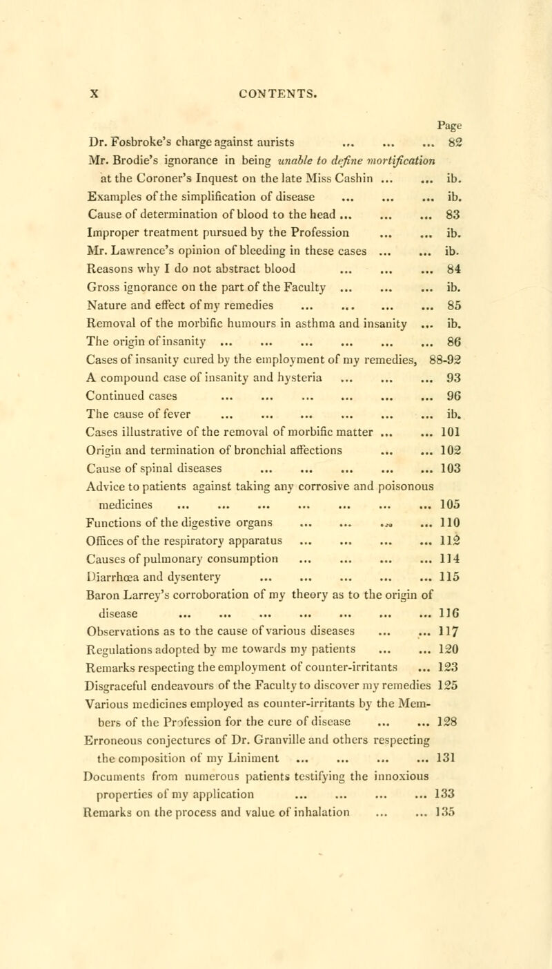 Page Dr. Fosbroke's charge against aurists ... ... ... 82 Mr. Brodie's ignorance in being unable to define mortification at the Coroner's Inquest on the late Miss Cashin ... ... ib. Examples of the simplification of disease ... ... ... ib. Cause of determination of blood to the head ... ... ... 83 Improper treatment pursued by the Profession ... ... ib. Mr. Lawrence's opinion of bleeding in these cases ... ... ib. Reasons why I do not abstract blood ... ... ... 84 Gross ignorance on the part of the Faculty ... ... ... ib. Nature and effect of my remedies ... ... 85 Removal of the morbific humours in asthma and insanity ... ib. The origin of insanity ... ... ... ... ... ... 86 Cases of insanity cured by the employment of my remedies, 88-92 A compound case of insanity and hysteria ... ... ... 93 Continued cases ... ... ... ... ... ... 96 The cause of fever ... ... ... ... ... ... ib. Cases illustrative of the removal of morbific matter ... ... 101 Origin and termination of bronchial affections ... ... 102 Cause of spinal diseases ... ... ... ... ... 103 Advice to patients against taking any corrosive and poisonous medicines ... ... ... ... ... ... ... 105 Functions of the digestive organs ^ ... 110 Offices of the respiratory apparatus ... ... ... ... 112 Causes of pulmonary consumption ... ... ... ... 114 Diarrhoea and dysentery 115 Baron Larrey's corroboration of my theory as to the origin of disease ... ... ... ... ... ... ... 116 Observations as to the cause of various diseases ... ... 117 Regulations adopted by me towards my patients 120 Remarks respecting the employment of counter-irritants ... 123 Disgraceful endeavours of the Faculty to discover my remedies 125 Various medicines employed as counter-irritants by the Mem- bers of the Profession for the cure of disease ... ... 128 Erroneous conjectures of Dr. Granville and others respecting the composition of my Liniment ... ... ... ... 131 Documents from numerous patients testifying the innoxious properties of my application ... ... ... ... 133 Remarks on the process and value of inhalation ... ... 135