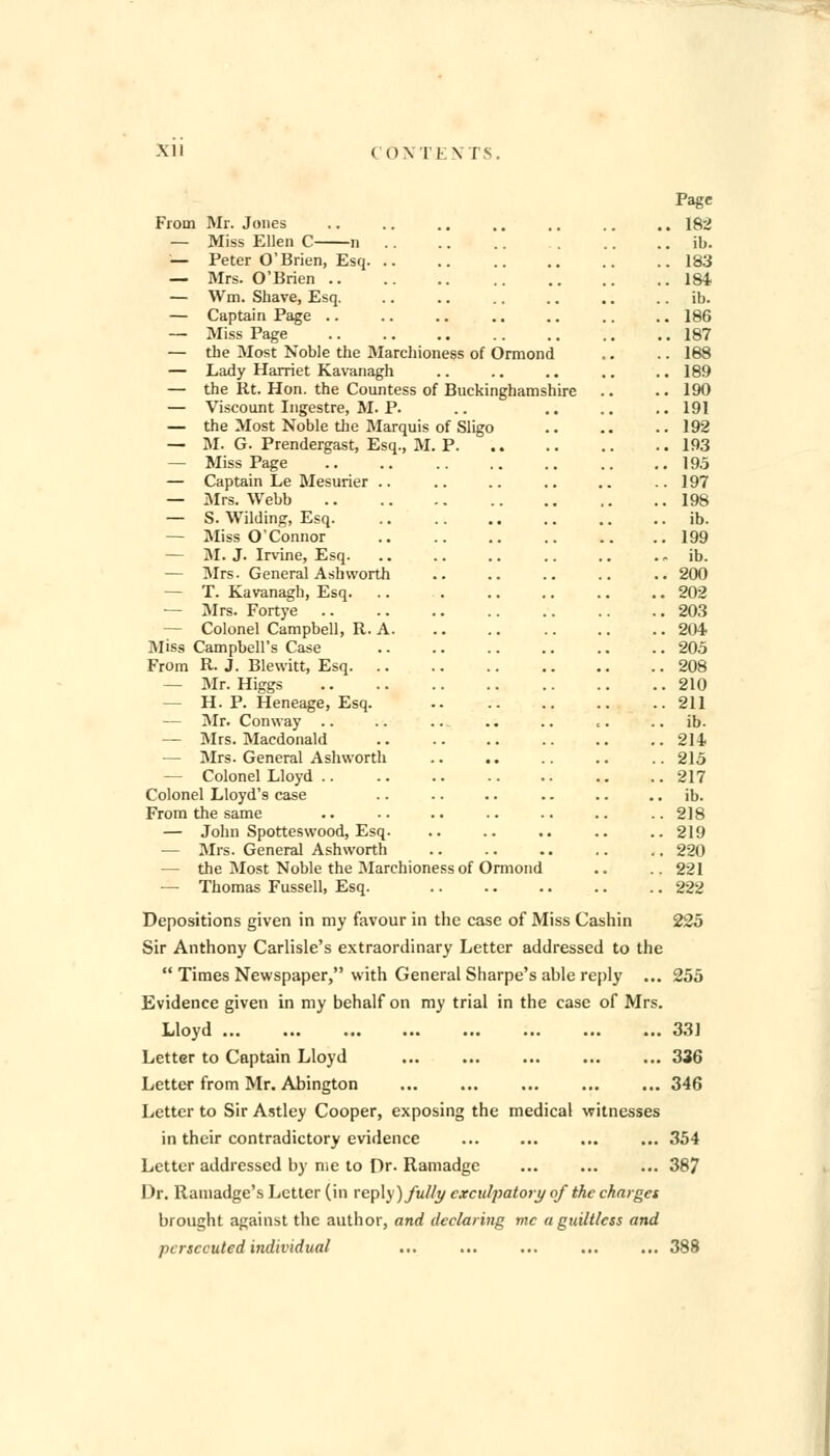 Page From Mr. Jones .. .. .. .. .. .. .. 182 — Miss Ellen C n .. .. ib. — Peter O'Brien, Esq 183 — Mrs. O'Brien 184 — YVm. Shave, Esq. .. .. .. .. .. ib. — Captain Page 186 — Miss Page 187 — the Most Noble the Marchioness of Ormond .. .. 188 — Lady Harriet Kavanagh .. .. .. .. .. 189 — the Rt. Hon. the Countess of Buckinghamshire .. .. 190 — Viscount Ingestre, M. P. .. .. .. .. 191 — the Most Noble the Marquis of Sligo 192 — M. G. Prendergast, Esq., M. P 193 — Miss Page 195 — Captain Le Mesurier .. .. .. .. .. .. 197 — Mrs. Webb 198 — S. Wilding, Esq. .. .. .. .. .. ib. — Miss O'Connor 199 — M. J. Irvine, Esq. .. .. .. .. .. ib. — Mrs. General Ash worth 200 — T. Kavanagh, Esq. .. . .. .. .. .. 202 — Mrs. Fortye 203 — Colonel Campbell, R. A 204 Miss Campbell's Case 205 From R. J. Blewitt, Esq 208 — Mr. Higgs 210 — H. P. Heneage, Esq. 211 — Mr. Conway .. .. ... .. .. e. ib. — Mrs. Macdonald 211 — Mrs. General Ashworth .. 215 — Colonel Lloyd 217 Colonel Lloyd's case .. .. .. .. .. ib. From the same .. .. .. .. .. .. .. 218 — John Spotteswood, Esq. .. .. .. .. .. 219 — Mrs. General Ashworth .. 220 — the Most Noble the Marchioness of Ormond .. .. 221 — Thomas Fussell, Esq. 222 Depositions given in my favour in the case of Miss Cashin 225 Sir Anthony Carlisle's extraordinary Letter addressed to the  Times Newspaper, with General Sharpe's able reply ... 255 Evidence given in my behalf on my trial in the case of Mrs. Lloyd 331 Letter to Captain Lloyd 336 Letter from Mr. Abington 346 Letter to Sir Astley Cooper, exposing the medical witnesses in their contradictory evidence ... ... 354 Letter addressed by me to Dr. Ramadge ... ... ... 387 Dr. Ramadge's Letter (in replj ) fully exculpatory of the charges brought against the author, and declaring mc a guiltless and persecuted individual ... ... ... ... ... 388