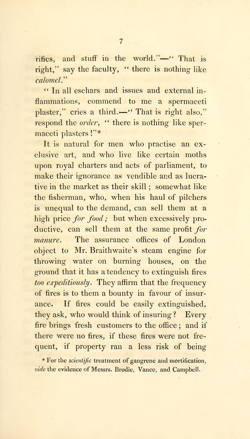 rifics, and stuff in the world.— That is right, say the faculty,  there is nothing like calomel.  In all eschars and issues and external in- flammations, commend to me a spermaceti plaster, cries a third.— That is right also, respond the order,  there is nothing like sper- maceti plasters !* It is natural for men who practise an ex- clusive art, and who live like certain moths upon royal charters and acts of parliament, to make their ignorance as vendible and as lucra- tive in the market as their skill; somewhat like the fisherman, who, when his haul of pilchers is unequal to the demand, can sell them at a high price for food ; but when excessively pro- ductive, can sell them at the same profit for manure. The assurance offices of London object to Mr. Braithwaite's steam engine for throwing water on burning houses, on the ground that it has a tendency to extinguish fires too expeditiously. They affirm that the frequency of fires is to them a bounty in favour of insur- ance. If fires could be easily extinguished, they ask, who would think of insuring ? Every fire brings fresh customers to the office ; and if there were no fires, if these fires were not fre- quent, if property ran a less risk of being * For the scientific treatment of gangrene and mortification, vide the evidence of Messrs. Brodie, Vance, and Campbell.