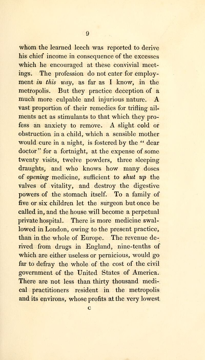 whom the learned leech was reported to derive his chief income in consequence of the excesses which he encouraged at these convivial meet- ings. The profession do not cater for employ- ment in this way, as far as I know, in the metropolis. But they practice deception of a much more culpable and injurious nature. A vast proportion of their remedies for trifling ail- ments act as stimulants to that which they pro- fess an anxiety to remove. A slight cold or obstruction in a child, which a sensible mother would cure in a night, is fostered by the  dear doctor  for a fortnight, at the expense of some twenty visits, twelve powders, three sleeping draughts, and who knows how many doses of opening medicine, sufficient to shut up the valves of vitality, and destroy the digestive powers of the stomach itself. To a family of five or six children let the surgeon but once be called in, and the house will become a perpetual private hospital. There is more medicine swal- lowed in London, owing to the present practice, than in the whole of Europe. The revenue de- rived from drugs in England, nine-tenths of which are either useless or pernicious, would go far to defray the whole of the cost of the civil government of the United States of America. There are not less than thirty thousand medi- cal practitioners resident in the metropolis and its environs, whose profits at the very lowest c