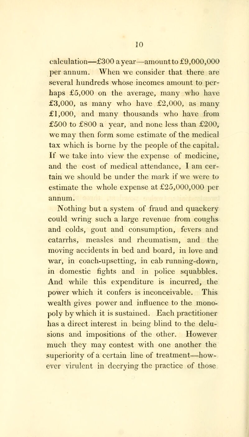 calculation—£300 a year—amount to £9,000,000 per annum. When we consider that there are several hundreds whose incomes amount to per- haps £5,000 on the average, many who have £3,000, as many who have £2,000, as many £1,000, and many thousands who have from £500 to £800 a year, and none less than £200, we may then form some estimate of the medical tax which is borne by the people of the capital. If we take into view the expense of medicine, and the cost of medical attendance, I am cer- tain we should be under the mark if we were to estimate the whole expense at £25,000,000 per annum. Nothing but a system of fraud and quackery could wring such a large revenue from coughs and colds, gout and consumption, fevers and catarrhs, measles and rheumatism, and the moving accidents in bed and board, in love and war, in coach-upsetting, in cab running-down, in domestic fights and in police squabbles. And while this expenditure is incurred, the power which it confers is inconceivable. This wealth gives power and influence to the mono- poly by which it is sustained. Each practitioner has a direct interest in being blind to the delu- sions and impositions of the other. However much they may contest with one another the superiority of a certain line of treatment—how- ever virulent in decrying the practice of those