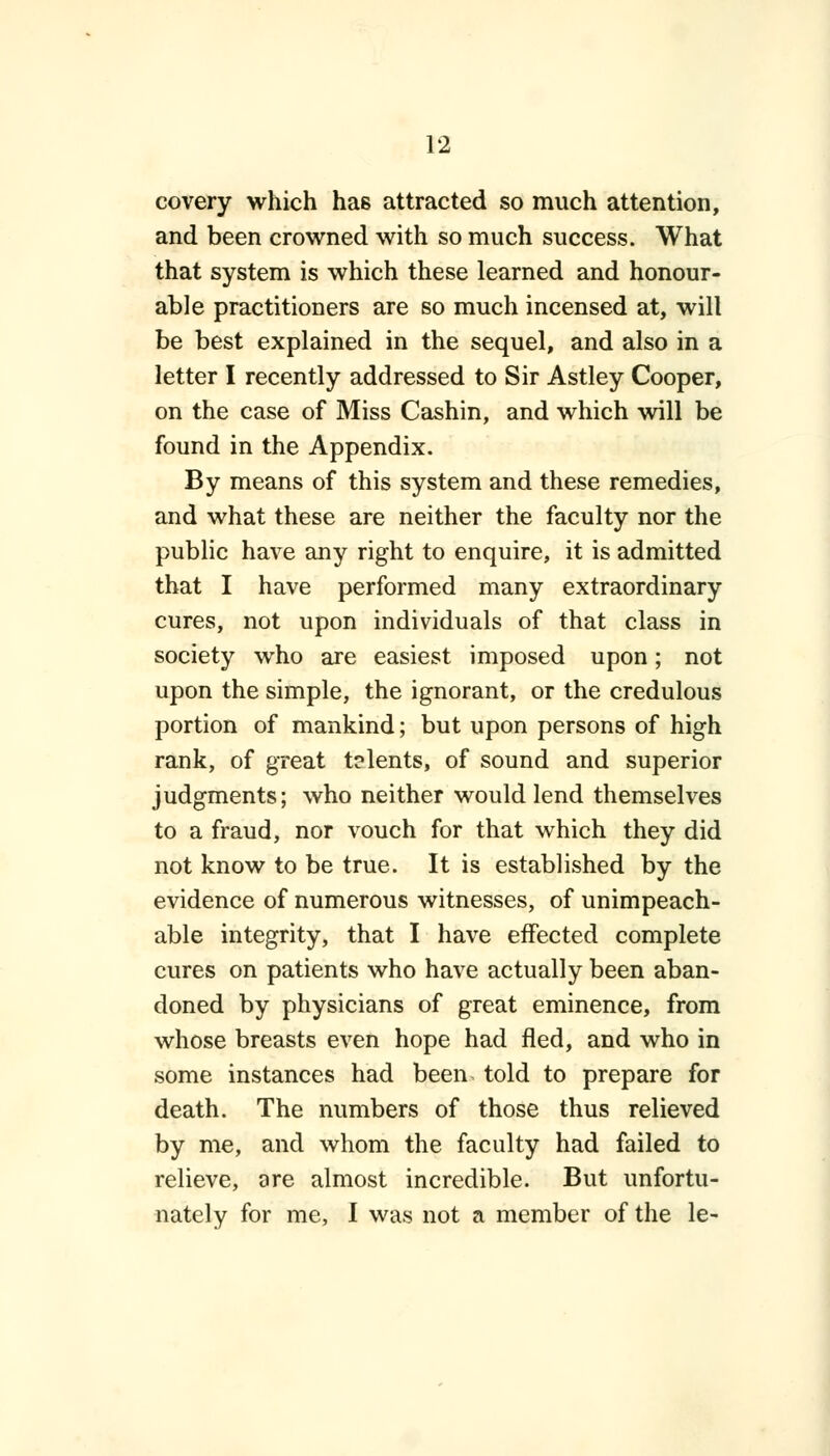 covery which has attracted so much attention, and been crowned with so much success. What that system is which these learned and honour- able practitioners are so much incensed at, will be best explained in the sequel, and also in a letter I recently addressed to Sir Astley Cooper, on the case of Miss Cashin, and which will be found in the Appendix. By means of this system and these remedies, and what these are neither the faculty nor the public have any right to enquire, it is admitted that I have performed many extraordinary cures, not upon individuals of that class in society who are easiest imposed upon; not upon the simple, the ignorant, or the credulous portion of mankind; but upon persons of high rank, of great t?lents, of sound and superior judgments; who neither would lend themselves to a fraud, nor vouch for that which they did not know to be true. It is established by the evidence of numerous witnesses, of unimpeach- able integrity, that I have effected complete cures on patients who have actually been aban- doned by physicians of great eminence, from whose breasts even hope had fled, and who in some instances had been told to prepare for death. The numbers of those thus relieved by me, and whom the faculty had failed to relieve, ore almost incredible. But unfortu- nately for me, I was not a member of the le-