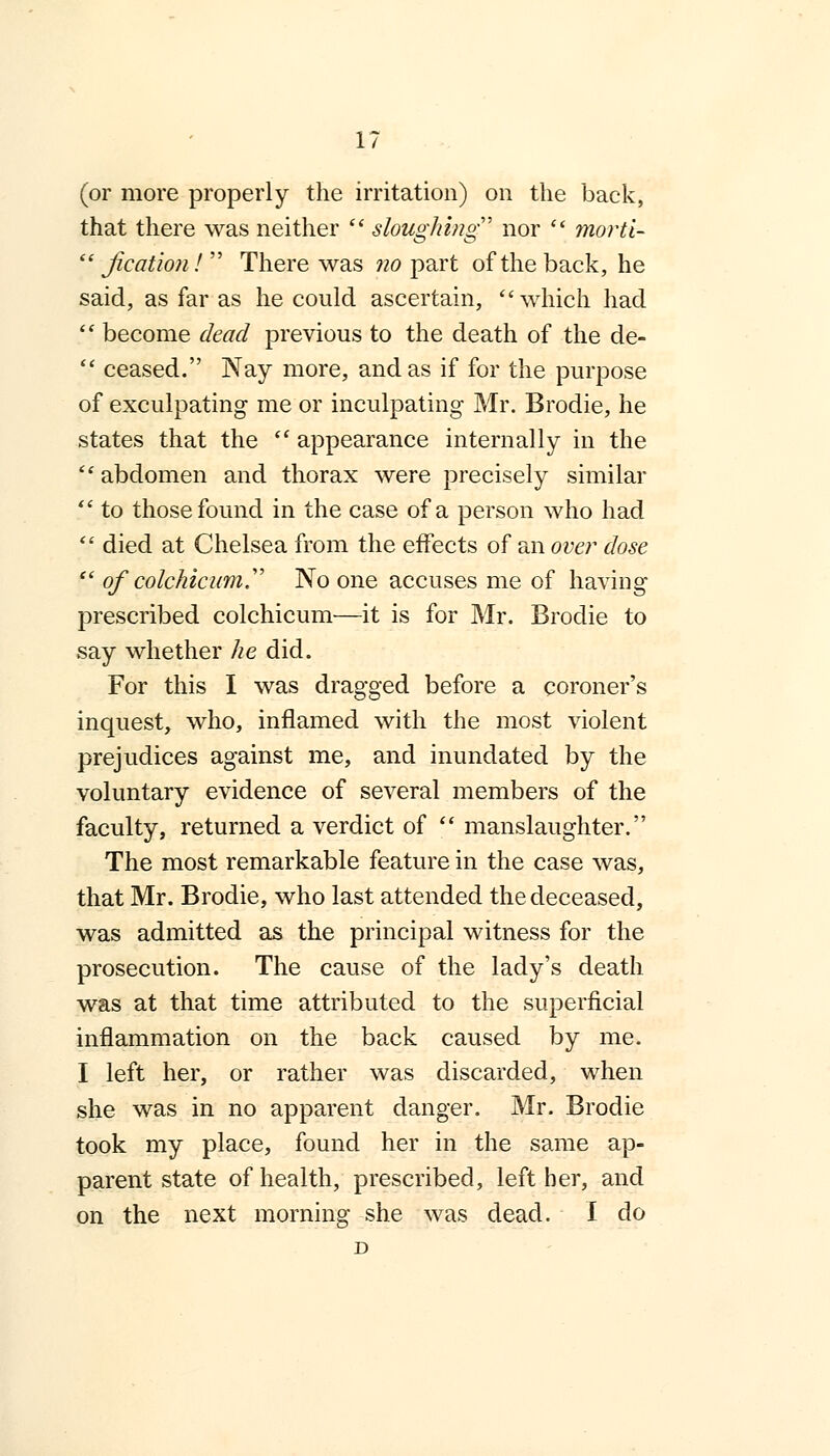 (or more properly the irritation) on the back, that there was neither  sloughing nor  morti-  jication!  There was no part of the back, he said, as far as he could ascertain, which had  become dead previous to the death of the de-  ceased. Nay more, and as if for the purpose of exculpating me or inculpating Mr. Brodie, he states that the  appearance internally in the abdomen and thorax were precisely similar  to those found in the case of a person who had  died at Chelsea from the effects of an over dose  of' colckicum. No one accuses me of having prescribed colchicum—it is for Mr. Brodie to say whether he did. For this I was dragged before a coroner's inquest, who, inflamed with the most violent prejudices against me, and inundated by the voluntary evidence of several members of the faculty, returned a verdict of  manslaughter. The most remarkable feature in the case was, that Mr. Brodie, who last attended the deceased, was admitted as the principal witness for the prosecution. The cause of the lady's death was at that time attributed to the superficial inflammation on the back caused by me. I left her, or rather was discarded, when she was in no apparent danger. Mr. Brodie took my place, found her in the same ap- parent state of health, prescribed, left her, and on the next morning she was dead. I do D