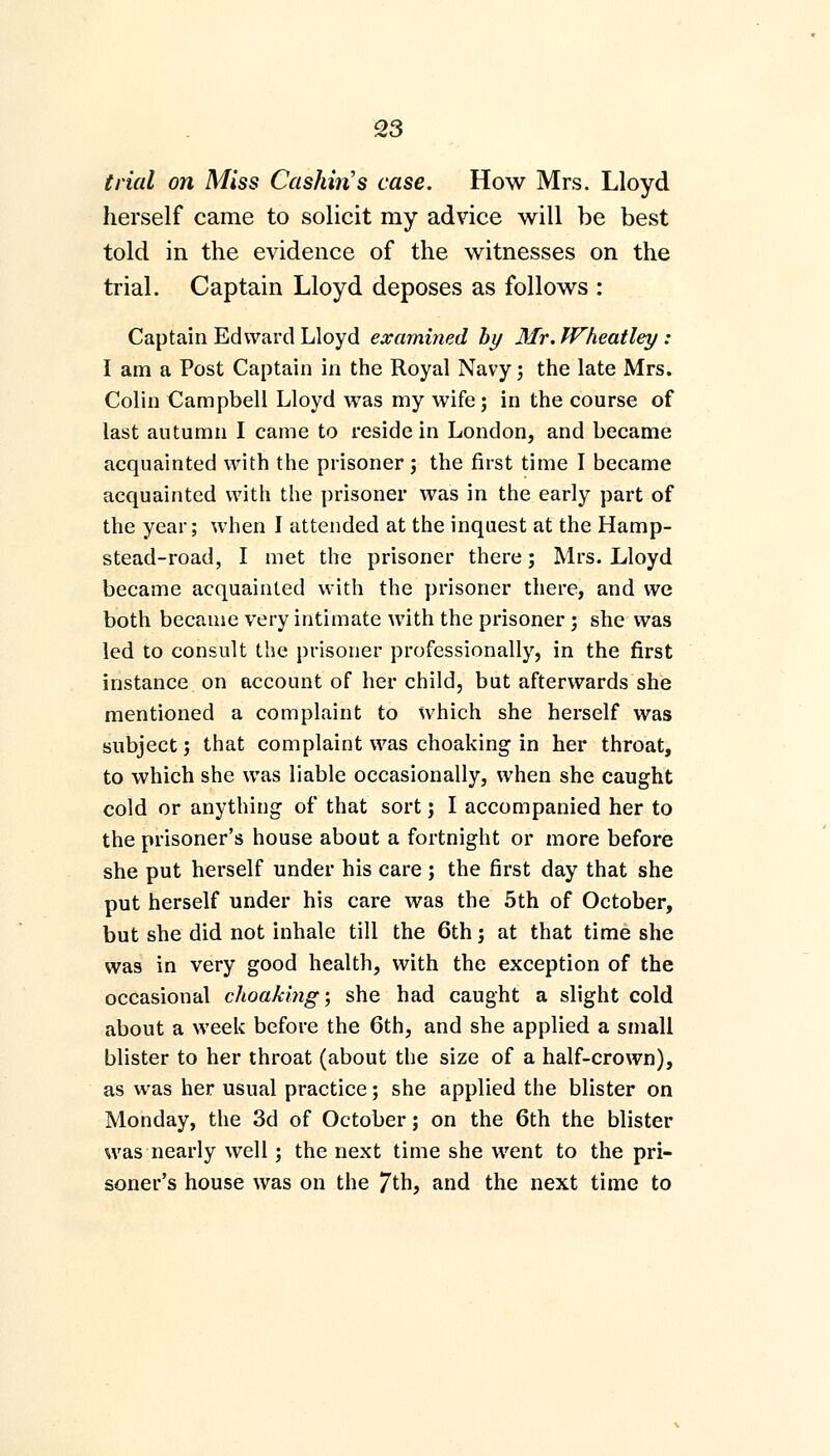 trial on Miss Cashiris case. How Mrs. Lloyd herself came to solicit my advice will be best told in the evidence of the witnesses on the trial. Captain Lloyd deposes as follows : Captain Edward Lloyd examined by Mr. Wheatley : I am a Post Captain in the Royal Navy; the late Mrs. Colin Campbell Lloyd was my wife; in the course of last autumn I came to reside in London, and became acquainted with the prisoner; the first time I became acquainted with the prisoner was in the early part of the year; when I attended at the inquest at the Hamp- stead-road, I met the prisoner there; Mrs. Lloyd became acquainted with the prisoner there, and we both became very intimate with the prisoner ; she was led to consult the prisoner professionally, in the first instance on account of her child, but afterwards she mentioned a complaint to which she herself was subject; that complaint was choaking in her throat, to which she was liable occasionally, when she caught cold or anything of that sort; I accompanied her to the prisoner's house about a fortnight or more before she put herself under his care ; the first day that she put herself under his care was the 5th of October, but she did not inhale till the 6th; at that time she was in very good health, with the exception of the occasional choaking; she had caught a slight cold about a week before the 6th, and she applied a small blister to her throat (about the size of a half-crown), as was her usual practice; she applied the blister on Monday, the 3d of October; on the 6th the blister was nearly well; the next time she went to the pri- soner's house was on the 7th, and the next time to