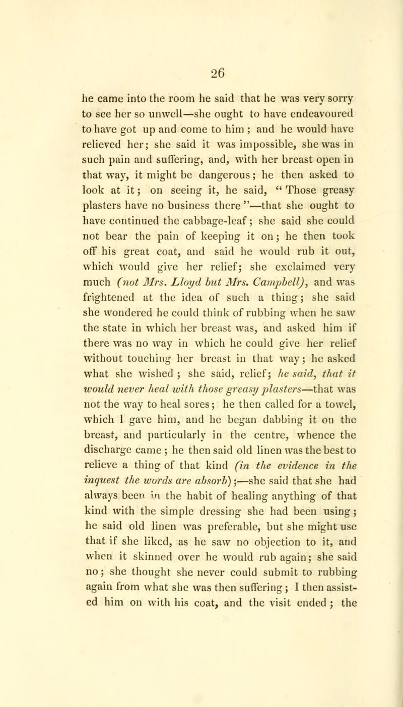 he came into the room he said that he was very sorry to see her so unwell—she ought to have endeavoured to have got up and come to him ; and he would have relieved her; she said it was impossible, she was in such pain and suffering, and, with her breast open in that way, it might be dangerous; he then asked to look at it; on seeing it, he said,  Those greasy plasters have no business there —that she ought to have continued the cabbage-leaf; she said she could not bear the pain of keeping it on; he then took off his great coat, and said he would rub it out, which would give her relief; she exclaimed very much (not Mrs. Lloyd but Mrs. Canipbell), and was frightened at the idea of such a thing; she said she wondered he could think of rubbing when he saw the state in which her breast was, and asked him if there was no way in which he could give her relief without touching her breast in that way; he asked what she wished ; she said, relief; he said, that it would never heal with those greasy ])laste)'s—that was not the way to heal sores; he then called for a towel, which I gave him, and he began dabbing it on the breast, and particularly in the centre, whence the discharge came; he then said old linen was the best to relieve a thing of that kind (in the evidence in the inquest the words are absorb);—she said that she had always been in the habit of healing anything of that kind with the simple dressing she had been using; he said old linen was preferable, but she might use that if she liked, as he saw no objection to it, and when it skinned over he would rub again; she said no; she thought she never could submit to rubbing again from what she was then suffering; I then assist- ed him on with his coat, and the visit ended ; the