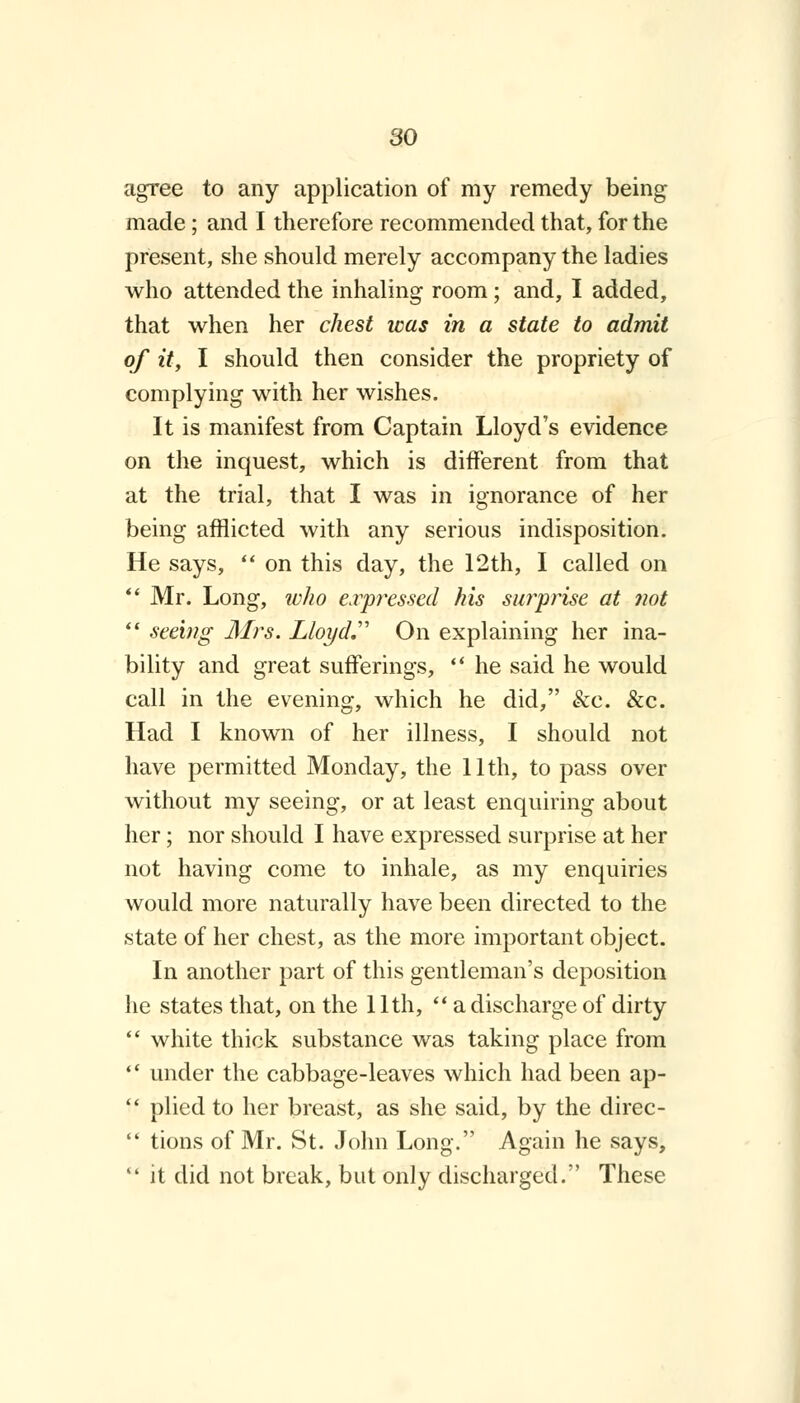 agree to any application of my remedy being made; and I therefore recommended that, for the present, she should merely accompany the ladies who attended the inhaling room; and, I added, that when her chest was in a state to admit of it, I should then consider the propriety of complying with her wishes. It is manifest from Captain Lloyd's evidence on the inquest, which is different from that at the trial, that I was in ignorance of her being afflicted with any serious indisposition. He says,  on this day, the 12th, I called on  Mr. Long, who expressed his surprise at not  seeing Mrs. Lloyd. On explaining her ina- bility and great sufferings,  he said he would call in the evening, which he did, &c. &c. Had I known of her illness, I should not have permitted Monday, the 11th, to pass over without my seeing, or at least enquiring about her; nor should I have expressed surprise at her not having come to inhale, as my enquiries would more naturally have been directed to the state of her chest, as the more important object. In another part of this gentleman's deposition he states that, on the 11th,  a discharge of dirty  white thick substance was taking place from  under the cabbage-leaves which had been ap-  plied to her breast, as she said, by the direc-  tions of Mr. St. John Long. Again he says,  it did not break, but only discharged. These