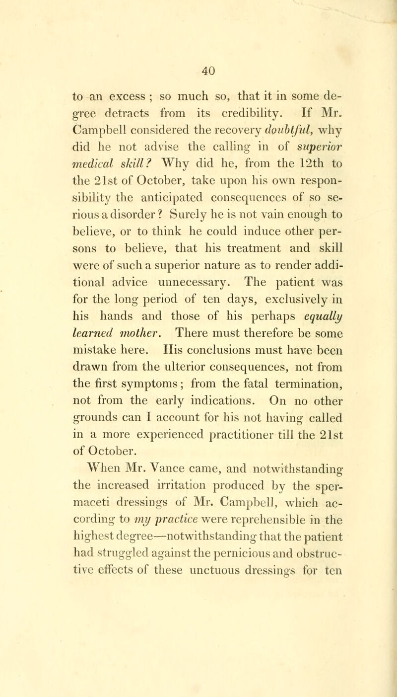 to an excess ; so much so, that it in some de- gree detracts from its credibility. If Mr. Campbell considered the recovery doubtful, why did he not advise the calling in of superior medical skill? Why did he, from the 12th to the 21st of October, take upon his own respon- sibility the anticipated consequences of so se- rious a disorder ? Surely he is not vain enough to believe, or to think he could induce other per- sons to believe, that his treatment and skill were of such a superior nature as to render addi- tional advice unnecessary. The patient was for the long period of ten days, exclusively in his hands and those of his perhaps equally learned mother. There must therefore be some mistake here. His conclusions must have been drawn from the ulterior consequences, not from the first symptoms ; from the fatal termination, not from the early indications. On no other grounds can I account for his not having called in a more experienced practitioner till the 21st of October. When Mr. Vance came, and notwithstanding the increased irritation produced by the sper- maceti dressings of Mr. Campbell, which ac- cording to my practice were reprehensible in the highest degree—notwithstanding that the patient had struggled against the pernicious and obstruc- tive effects of these unctuous dressings for ten