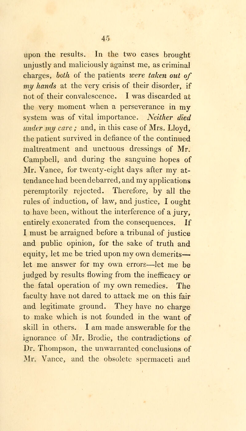 upon the results. In the two cases brought unjustly and maliciously against me, as criminal charges, both of the patients were taken out of my hands at the very crisis of their disorder, if not of their convalescence. I was discarded at the very moment when a perseverance in my system was of vital importance. Neither died under my care; and, in this case of Mrs. Lloyd, the patient survived in defiance of the continued maltreatment and unctuous dressings of Mr. Campbell, and during the sanguine hopes of Mr. Vance, for twenty-eight days after my at- tendance had been debarred, and my applications peremptorily rejected. Therefore, by all the rules of induction, of law, and justice, I ought to have been, without the interference of a jury, entirely exonerated from the consequences. If I must be arraigned before a tribunal of justice and public opinion, for the sake of truth and equity, let me be tried upon my own demerits— let me answer for my own errors—let me be judged by results flowing from the inefficacy or the fatal operation of my own remedies. The faculty have not dared to attack me on this fair and legitimate ground. They have no charge to make which is not founded in the want of skill in others. I am made answerable for the ignorance of Mr. Brodie, the contradictions of Dr. Thompson, the unwarranted conclusions of Mr, Vance, and the obsolete spermaceti and