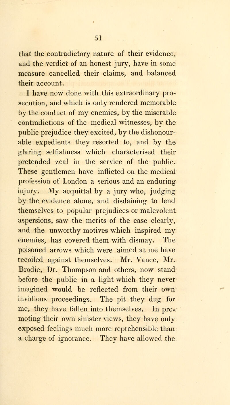 that the contradictory nature of their evidence, and the verdict of an honest jury, have in some measure cancelled their claims, and balanced their account. I have now done with this extraordinary pro- secution, and which is only rendered memorable by the conduct of my enemies, by the miserable contradictions of the medical witnesses, by the public prejudice they excited, by the dishonour- able expedients they resorted to, and by the glaring selfishness which characterised their pretended zeal in the service of the public. These gentlemen have inflicted on the medical profession of London a serious and an enduring injury. My acquittal by a jury who, judging by the evidence alone, and disdaining to lend themselves to popular prejudices or malevolent aspersions, saw the merits of the case clearly, and the unworthy motives which inspired my enemies, has covered them with dismay. The poisoned arrows which were aimed at me have recoiled against themselves. Mr. Vance, Mr. Brodie, Dr. Thompson and others, now stand before the public in a light which they never imagined would be reflected from their own invidious proceedings. The pit they dug for me, they have fallen into themselves. In pro- moting their own sinister views, they have only exposed feelings much more reprehensible than a charge of ignorance. They have allowed the