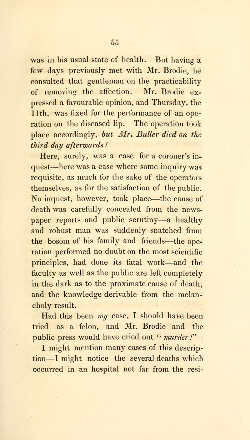 was in his usual state of health. But having a few days previously met with Mr. Brodie, he consulted that gentleman on the practicability of removing the affection. Mr. Brodie ex- pressed a favourable opinion, and Thursday, the 11th, was fixed for the performance of an ope- ration on the diseased lip. The operation took place accordingly, but Mr. Buller died on the third day afterwards! Here, surely, was a case for a coroner's in- quest—here was a case where some inquiry was requisite, as much for the sake of the operators themselves, as for the satisfaction of the public. No inquest, however, took place—the cause of death was carefully concealed from the news- paper reports and public scrutiny—a healthy and robust man was suddenly snatched from the bosom of his family and friends—the ope- ration performed no doubt on the most scientific principles, had done its fatal work—and the faculty as well as the public are left completely in the dark as to the proximate cause of death, and the knowledge derivable from the melan- choly result. Had this been my case, I should have been tried as a felon, and Mr. Brodie and the public press would have cried out  murder / 1 might mention many cases of this descrip- tion—I might notice the several deaths which occurred in an hospital not far from the resi-