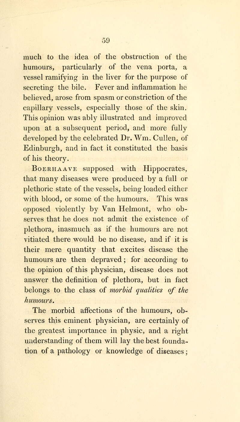 much to the idea of the obstruction of the humours, particularly of the vena porta, a vessel ramifying in the liver for the purpose of secreting the bile. Fever and inflammation he believed, arose from spasm or constriction of the capillary vessels, especially those of the skin. This opinion was ably illustrated and improved upon at a subsequent period, and more fully developed by the celebrated Dr. Wm. Cullen, of Edinburgh, and in fact it constituted the basis of his theory. Boerhaave supposed with Hippocrates, that many diseases were produced by a full or plethoric state of the vessels, being loaded either with blood, or some of the humours. This was opposed violently by Van Helmont, who ob- serves that he does not admit the existence of plethora, inasmuch as if the humours are not vitiated there would be no disease, and if it is their mere quantity that excites disease the humours are then depraved; for according to the opinion of this physician, disease does not answer the definition of plethora, but in fact belongs to the class of morbid qualities of the humours. The morbid affections of the humours, ob- serves this eminent physician, are certainly of the greatest importance in physic, and a right understanding of them will lay the best founda- tion of a pathology or knowledge of diseases;