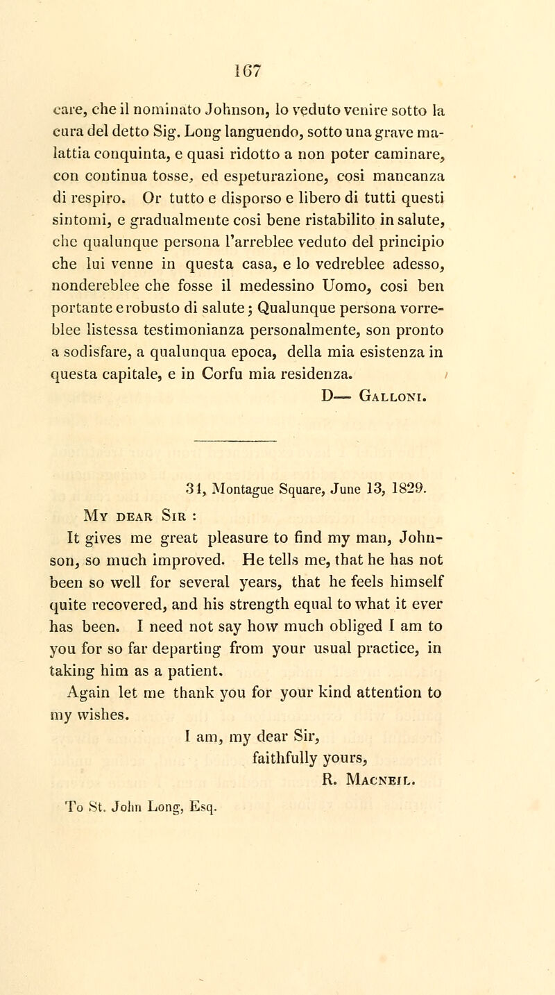 care, che il nominate) Johnson, lo veduto venire sotto la cura del detto Sig. Long languendo, sotto una grave ma- lattia conquinta, e quasi ridotto a non poter caminare, con continua tosse, ed espeturazione, cosi mancanza di respiro. Or tutto e disporso e libero di tutti questi sintomi, e gradualmente cosi bene ristabilito in salute, che qualunque persona Tarreblee veduto del principio che lui venne in questa casa, e lo vedreblee adesso, nondereblee che fosse il medessino Uomo, cosi ben portante erobusto di salute; Qualunque persona vorre- blee listessa testimonianza personalmente, son pronto a sodisfare, a qualunqua epoca, della mia esistenza in questa capitale, e in Corfu mia residenza. D— Galloni. 31, Montague Square, June 13, 1829. My dear Sir : It gives me great pleasure to find my man, John- son, so much improved. He tells me, that he has not been so well for several years, that he feels himself quite recovered, and his strength equal to what it ever has been. I need not say how much obliged I am to you for so far departing from your usual practice, in taking him as a patient. Again let me thank you for your kind attention to my wishes. I am, my dear Sir, faithfully yours, R. Macneil.