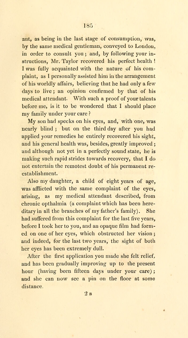 ant, as being in the last stage of consumption, was, by the same medical gentleman, conveyed to London, in order to consult you 5 and, by following your in- structions, Mr. Taylor recovered his perfect health ! I was fully acquainted with the nature of his com- plaint, as I personally assisted him in the arrangement of his worldly affairs, believing that he had only a few days to live; an opinion confirmed by that of his medical attendant. With such a proof of your talents before me, is it to be wondered that I should place my family under your care ? My son had specks on his eyes, and, with one, was nearly blind ; but on the third day after you had applied your remedies he entirely recovered his sight, and his general health was, besides, greatly improved ; and although not yet in a perfectly sound state, he is making such rapid strides towards recovery, that I do not entertain the remotest doubt of his permanent re- establishment. Also my daughter, a child of eight years of age, was afflicted with the same complaint of the eyes, arising, as my medical attendant described, from chronic opthalmia (a complaint which has been here- ditary in all the branches of my father's family). She had suffered from this complaint for the last five years, before I took her to you, and an opaque film had form- ed on one of her eyes, which obstructed her vision ; and indeed, for the last two years, the sight of both her eyes has been extremely dull. After the first application you made she felt relief, and has been gradually improving up to the present hour (having been fifteen days under your care) ; and she can now see a pin on the floor at some distance. 2 b