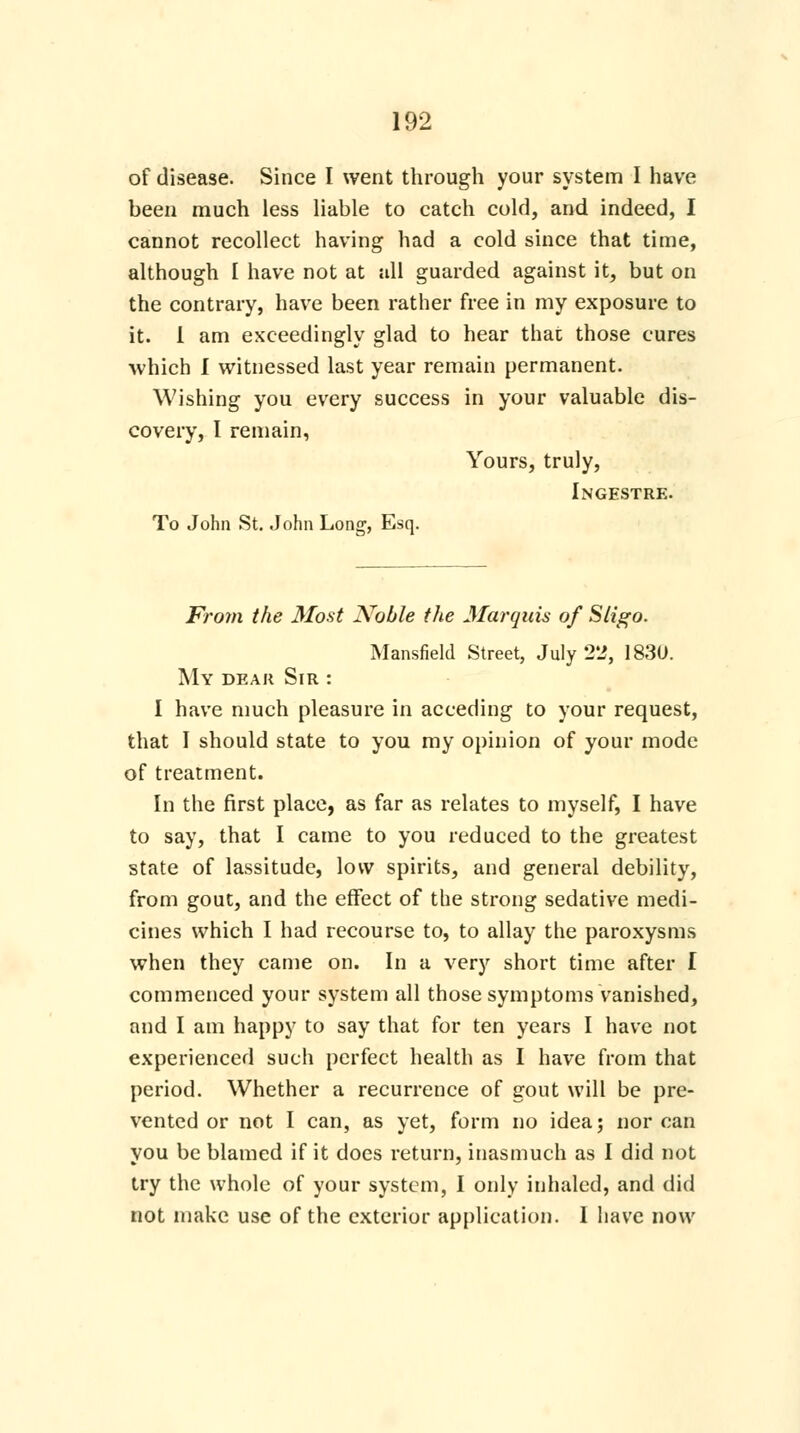 of disease. Since I went through your system I have been much less liable to catch cold, and indeed, I cannot recollect having had a cold since that time, although I have not at all guarded against it, but on the contrary, have been rather free in my exposure to it. I am exceedingly glad to hear that those cures ■which I witnessed last year remain permanent. Wishing you every success in your valuable dis- covery, I remain, Yours, truly, Ingestre. To John St. John Long, Esq. From the Most Noble the Marquis of Sligo. Mansfield Street, July 2'2, 1830. My dear Sir : I have much pleasure in acceding to your request, that I should state to you my opinion of your mode of treatment. In the first place, as far as relates to myself, I have to say, that I came to you reduced to the greatest state of lassitude, low spirits, and general debility, from gout, and the effect of the strong sedative medi- cines which I had recourse to, to allay the paroxysms when they came on. In a very short time after I commenced your system all those symptoms vanished, and I am happy to say that for ten years I have not experienced such perfect health as I have from that period. Whether a recurrence of gout will be pre- vented or not I can, as yet, form no idea; nor can you be blamed if it does return, inasmuch as I did not try the whole of your system, I only inhaled, and did not make use of the exterior application. I have now