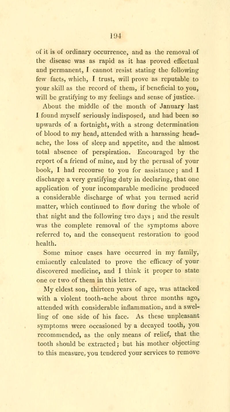 104 of it is of ordinary occurrence, and as the removal of the disease was as rapid as it has proved effectual and permanent, I cannot resist stating the following few facts, which, I trust, will prove as reputable to your skill as the record of them, if beneficial to you, will be gratifying to my feelings and sense of justice. About the middle of the month of January last I found myself seriously indisposed, and had been so upwards of a fortnight, with a strong determination of blood to my head, attended with a harassing head- ache, the loss of sleep and appetite, and the almost total absence of perspiration. Encouraged by the report of a friend of mine, and by the perusal of your book, I had recourse to you for assistance; and I discharge a very gratifying duty in declaring, that one application of your incomparable medicine produced a considerable discharge of what you termed acrid matter, which continued to flow during the whole of that night and the following two days ; and the result was the complete removal of the symptoms above referred to, and the consequent restoration to good health. Some minor cases have occurred in my family, eminently calculated to prove the efficacy of your discovered medicine, and I think it proper to state one or two of them in this letter. My eldest son, thirteen years of age, was attacked with a violent tooth-ache about three months ago, attended with considerable inflammation, and a swel- ling of one side of his face. As these unpleasant symptoms were occasioned by a decayed tooth, you recommended, as the only means of relief, that the tooth should be extracted; but his mother objecting to this measure, you tendered your services to remove