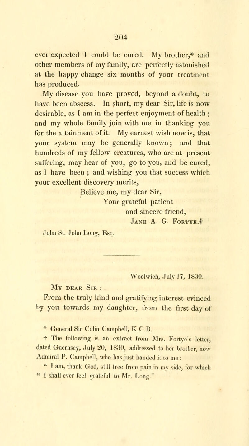 ever expected I could be cured. My brother,* and other members of my family, are perfectly astonished at the happy change six months of your treatment has produced. My disease you have proved, beyond a doubt, to have been abscess. In short, my dear Sir, life is now desirable, as I am in the perfect enjoyment of health ; and my whole family join with me in thanking you for the attainment of it. My earnest wish now is, that your system may be generally known; and that hundreds of my fellow-creatures, who are at present suffering, may hear of you, go to you, and be cured, as I have been ; and wishing you that success which your excellent discovery merits, Believe me, my dear Sir, Your grateful patient and sincere friend, Jane A. G. FoRTYE.f John St. John Long, Esq. Woolwich, July 17, 1830. My dear Sir : From the truly kind and gratifying interest evinced by you towards my daughter, from the first day of * General Sir Colin Campbell, K.C.B. t The following is an extract from Mrs. Fortye's letter, dated Guernsey, July 20, 1830, addressed to her brother, now Admiral P. Campbell, who has just handed it to me :  I am, thank God, still free from pain in my side, for which  I shall ever feel grateful to Mr. Long.