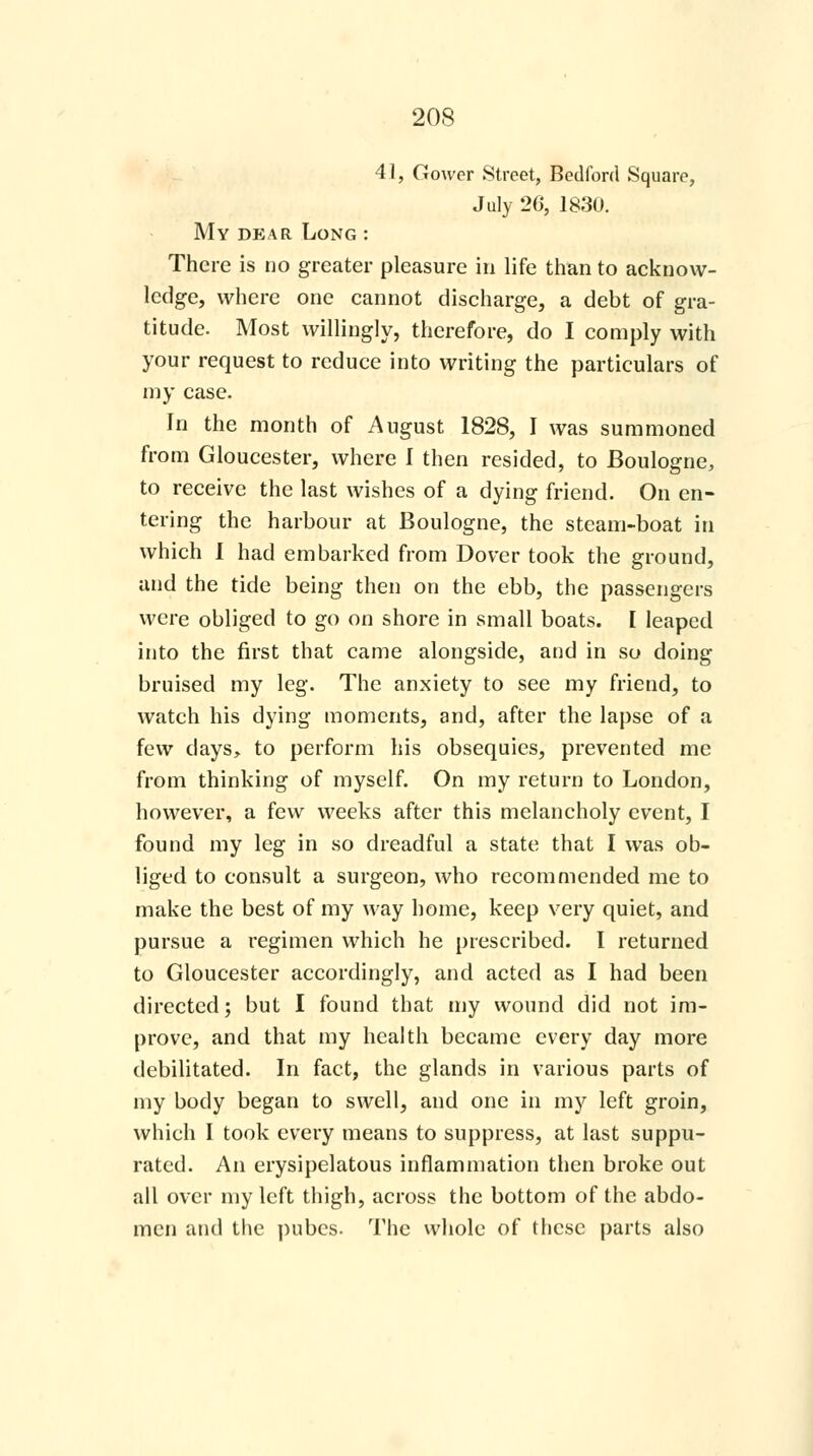 41, Gower Street, Bedford Square, July 26, 1830. My dp:ar Long : There is no greater pleasure in life than to acknow- ledge, where one cannot discharge, a debt of gra- titude. Most willingly, therefore, do I comply with your request to reduce into writing the particulars of my case. In the month of August 1828, I was summoned from Gloucester, where I then resided, to Boulogne, to receive the last wishes of a dying friend. On en- tering the harbour at Boulogne, the steam-boat in which I had embarked from Dover took the ground, and the tide being then on the ebb, the passengers were obliged to go on shore in small boats. [ leaped into the first that came alongside, and in so doing bruised my leg. The anxiety to see my friend, to watch his dying moments, and, after the lapse of a few days, to perform his obsequies, prevented me from thinking of myself. On my return to London, however, a few weeks after this melancholy event, I found my leg in so dreadful a state that I was ob- liged to consult a surgeon, who recommended me to make the best of my way home, keep very quiet, and pursue a regimen which he prescribed. I returned to Gloucester accordingly, and acted as I had been directed; but I found that my wound did not im- prove, and that my health became every day more debilitated. In fact, the glands in various parts of my body began to swell, and one in my left groin, which I took every means to suppress, at last suppu- rated. An erysipelatous inflammation then broke out all over my left thigh, across the bottom of the abdo- men and the pubes. The whole of these parts also