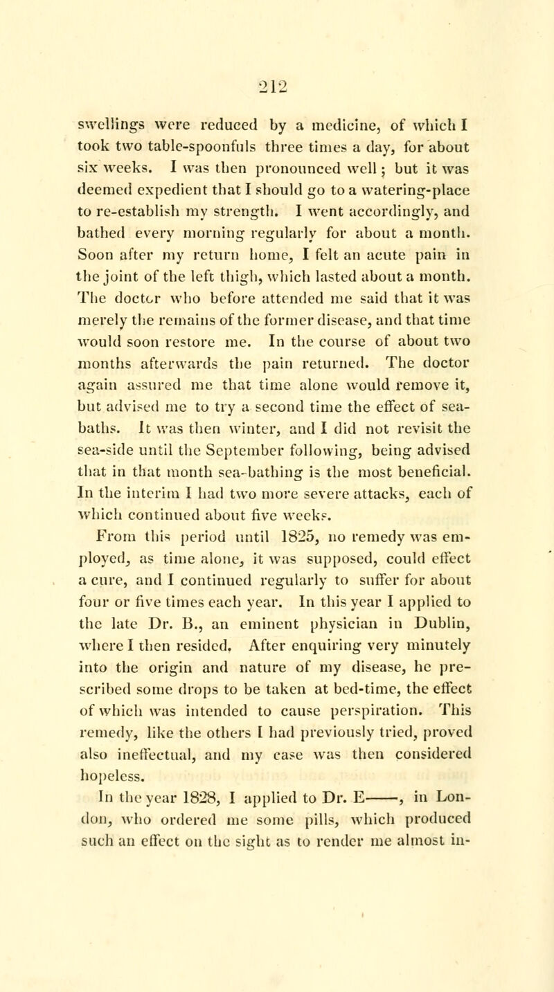 swellings were reduced by a medicine, of which I took two table-spoonfuls three times a day, for about six weeks. I was then pronounced well; but it was deemed expedient that I should go to a watering-place to re-establish my strength. I went accordingly, and bathed every morning regularly for about a month. Soon after my return home, I felt an acute pain in the joint of the left thigh, which lasted about a month. The doctor who before attended me said that it was merely the remains of the former disease, and that time would soon restore me. In the course of about two months afterwards the pain returned. The doctor again assured me that time alone would remove it, but advised me to try a second time the effect of sea- baths. It was then winter, and I did not revisit the sea-side until the September following, being advised that in that month sea-bathing is the most beneficial. In the interim I had two more severe attacks, each of which continued about five weeks. From this period until 1825, no remedy was em- ployed, as time alone, it was supposed, could effect a cure, and I continued regularly to suffer for about four or five times each year. In this year I applied to the late Dr. B., an eminent physician in Dublin, where I then resided. After enquiring very minutely into the origin and nature of my disease, he pre- scribed some drops to be taken at bed-time, the effect of which was intended to cause perspiration. This remedy, like the others I had previously tried, proved also ineffectual, and my case was then considered hopeless. In the year 1828, I applied to Dr. E , in Lon- don, who ordered me some pills, which produced such an effect on the sight as to render me almost in-