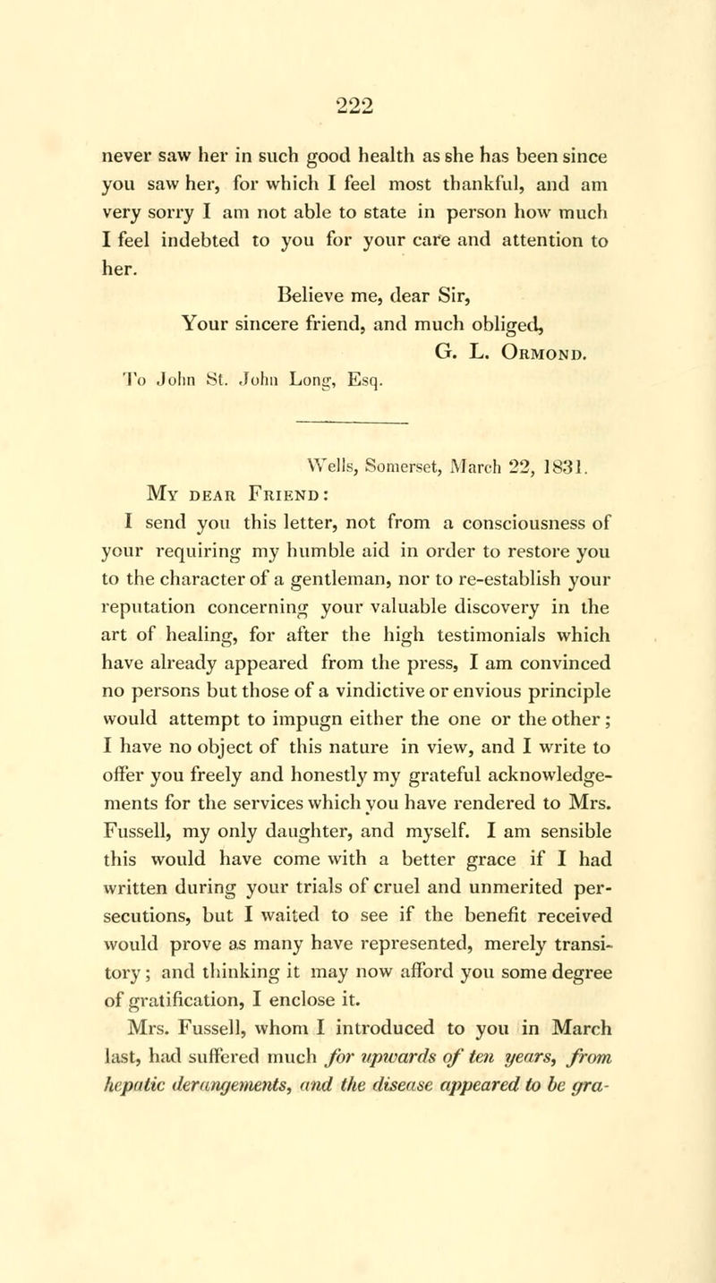 never saw her in such good health as she has been since you saw her, for which I feel most thankful, and am very sorry I am not able to state in person how much I feel indebted to you for your care and attention to her. Believe me, dear Sir, Your sincere friend, and much obliged, G. L. Ormond. To John St. John Long, Esq. Wells, Somerset, March 22, 1831. My dear Friend: I send you this letter, not from a consciousness of your requiring my humble aid in order to restore you to the character of a gentleman, nor to re-establish your reputation concerning your valuable discovery in the art of healing, for after the high testimonials which have already appeared from the press, I am convinced no persons but those of a vindictive or envious principle would attempt to impugn either the one or the other; I have no object of this nature in view, and I write to offer you freely and honestly my grateful acknowledge- ments for the services which you have rendered to Mrs. Fussell, my only daughter, and myself. I am sensible this would have come with a better grace if I had written during your trials of cruel and unmerited per- secutions, but I waited to see if the benefit received would prove as many have represented, merely transi- tory ; and thinking it may now afford you some degree of gratification, I enclose it. Mrs. Fussell, whom I introduced to you in March last, had suffered much for upwards of ten years, from hepatic derangements, and the disease appeared to be gra-