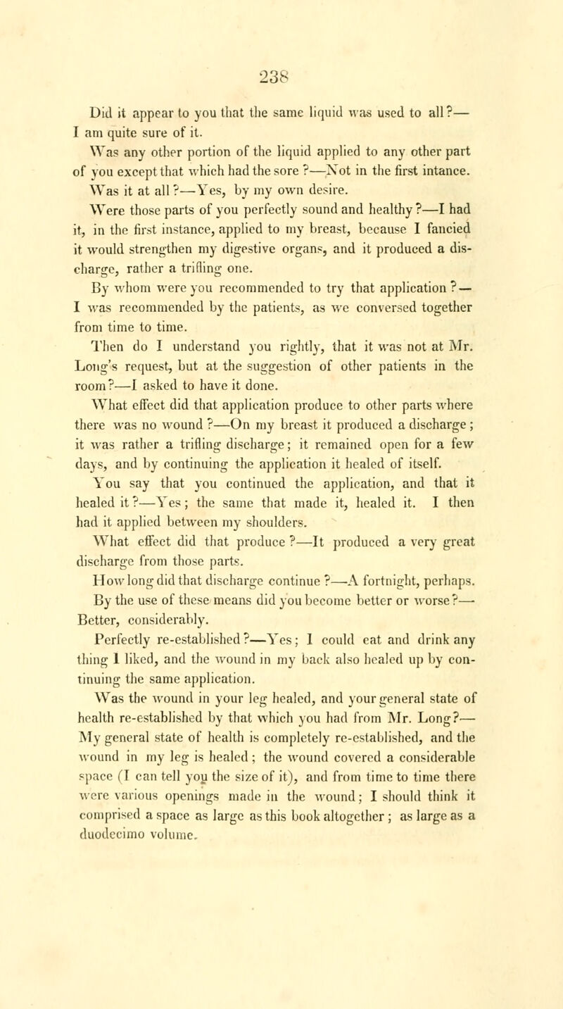 Did it appear to you that the same liquid was used to all ?— I am quite sure of it. Was any other portion of the liquid applied to any other part of you except that which had the sore ?—Xot in the first intance. Was it at all ?—Yes, by my own desire. Were those parts of you perfectly sound and healthy?—I had it, in the first instance, applied to my breast, because I fancied it would strengthen my digestive organs, and it produced a dis- charge, rather a trifling one. By whom were you recommended to try that application? — I was recommended by the patients, as we conversed together from time to time. Then do I understand you rightly, that it was not at Mr. Long's request, but at the suggestion of other patients in the room?—I asked to have it done. What effect did that application produce to other parts where there was no wound ?—On my breast it produced a discharge ; it was rather a trifling discharge; it remained open for a few days, and by continuing the application it healed of itself. You say that you continued the application, and that it healed it ?—Yes; the same that made it, healed it. I then had it applied between my shoulders. What effect did that produce ?—It produced a very great discharge from those parts. How long did that discharge continue ?—-A fortnight, perhaps. By the use of these means did you become better or worse?— Better, considerably. Perfectly re-established?—Yes; 1 could eat and drink any thing 1 liked, and the wound in my back also healed up by con- tinuing the same application. Was the wound in your leg healed, and your general state of health re-established by that which you had from Mr. Long?— My general state of health is completely re-established, and the wound in my leg is healed; the wound covered a considerable space (I can tell you the size of it), and from time to time there were various openings made in the wound; I should think it comprised a space as large as this book altogether ; as large as a duodecimo volume.