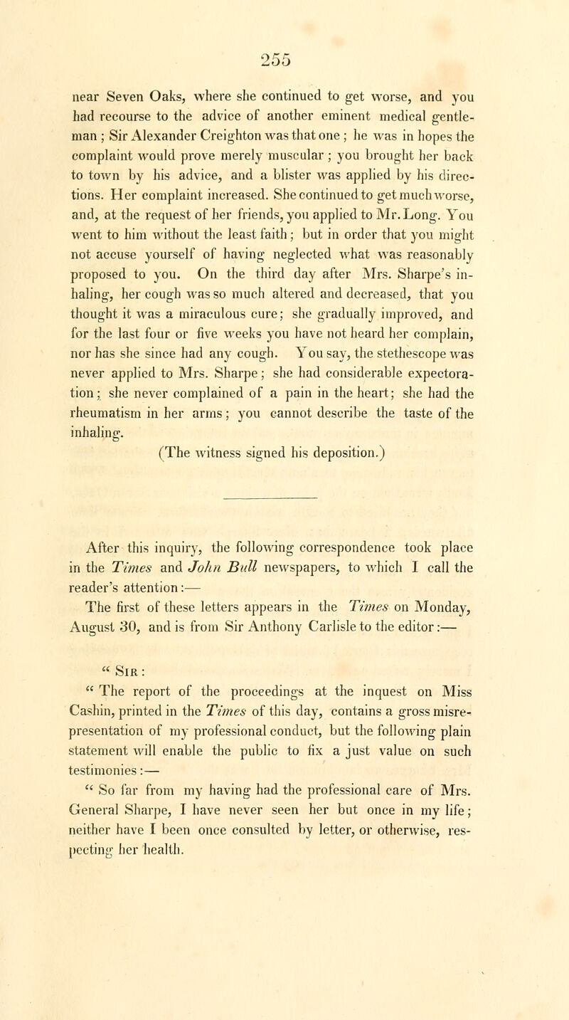 near Seven Oaks, where she continued to get worse, and you had recourse to the advice of another eminent medical gentle- man ; Sir Alexander Creighton was that one ; he was in hopes the complaint would prove merely muscular ; you brought her back to town by his advice, and a blister was applied by his direc- tions. Her complaint increased. She continued to get much worse, and, at the request of her friends, you applied to Mr. Long. You went to him without the least faith; but in order that you might not accuse yourself of having neglected what was reasonably proposed to you. On the third day after Mrs. Sharpe's in- haling, her cough was so much altered and decreased, that you thought it was a miraculous cure; she gradually improved, and for the last four or five weeks you have not heard her complain, nor has she since had any cough. You say, the stethescope was never applied to Mrs. Sharpe; she had considerable expectora- tion; she never complained of a pain in the heart; she had the rheumatism in her arms; you cannot describe the taste of the inhaling. (The witness signed his deposition.) After this inquiry, the following correspondence took place in the Times and John Bull newspapers, to which I call the reader's attention:— The first of these letters appears in the Times on Monday, August 30, and is from Sir Anthony Carlisle to the editor:— « Sir :  The report of the proceedings at the inquest on Miss Cashin, printed in the Times of this day, contains a gross misre- presentation of my professional conduct, but the following plain statement will enable the public to fix a just value on such testimonies:—  So far from my having had the professional care of Mrs. General Sharpe, I have never seen her but once in my life; neither have I been once consulted by letter, or otherwise, res- pecting her health.