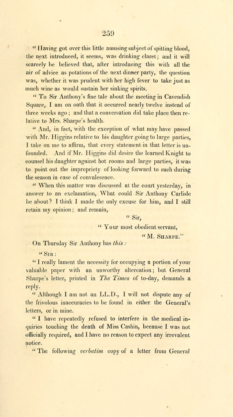 Having got over this little amusing subject of spitting blood, the next introduced, it seems, was drinking claret; and it will scarcely be believed that, after introducing this with all the air of advice as potations of the next dinner party, the question was, whether it was prudent with her high fever to take just as much wine as would sustain her sinking spirits.  To Sir Anthony's fine tale about the meeting in Cavendish Square, I am on oath that it occurred nearly twelve instead of three weeks ago ; and that a conversation did take place then re- lative to Mrs. Sharpe's health-  And, in fact, with the exception of what may have passed with Mr. Higgins relative to his daughter going to large parties, I take on me to affirm, that every statement in that letter is un- founded. And if Mr. Higgins did desire the learned Knight to counsel his daughter against hot rooms and large parties, it was to point out the impropriety of looking forward to such during the season in case of convalesence.  When this matter was discussed at the court yesterday, in answer to an exclamation, What could Sir Anthony Carlisle be about? I think I made the only excuse for him, and I still retain my opinion; and remain,  Sir,  Your most obedient servant,  M. Sharpe. On Thursday Sir Anthony has this : Sir:  I really lament the necessity for occupying a portion of your valuable paper with an unworthy altercation; but General Sharpe's letter, printed in The Times of to-day, demands a reply.  Although I am not an LL.D., I will not dispute any of the frivolous inaccuracies to be found in either the General's letters, or in mine.  I have repeatedly refused to interfere in the medical in- quiries touching the death of Miss Cashin, because I was not officially required, and I have no reason to expect any irrevalent notice.  The following verbatim copy of a letter from General