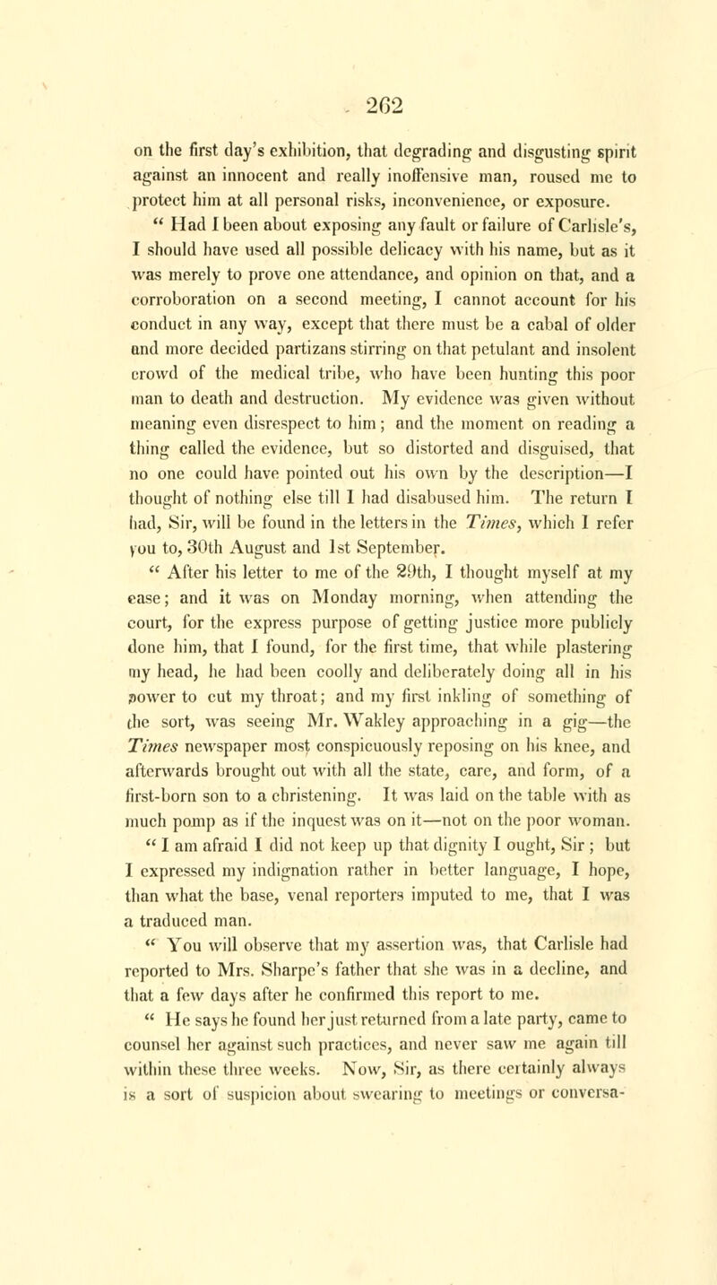 on the first day's exhibition, that degrading and disgusting spirit against an innocent and really inoffensive man, roused me to protect him at all personal risks, inconvenience, or exposure.  Had I been about exposing any fault or failure of Carlisle's, I should have used all possible delicacy with his name, but as it was merely to prove one attendance, and opinion on that, and a corroboration on a second meeting, I cannot account for his conduct in any way, except that there must be a cabal of older and more decided partizans stirring on that petulant and insolent crowd of the medical tribe, who have been hunting this poor man to death and destruction. My evidence was given without meaning even disrespect to him; and the moment on reading a thing called the evidence, but so distorted and disguised, that no one could have pointed out his own by the description—I thought of nothing else till I had disabused him. The return I had, Sir, will be found in the letters in the Times, which 1 refer you to, 30th August and 1st September.  After his letter to me of the 29th, I thought myself at my ease; and it was on Monday morning, when attending the court, for the express purpose of getting justice more publicly done him, that I found, for the first time, that while plastering my head, he had been coolly and deliberately doing all in his power to cut my throat; and my first inkling of something of the sort, was seeing Mr. Wakley approaching in a gig—the Times newspaper most conspicuously reposing on his knee, and afterwards brought out with all the state, care, and form, of a first-born son to a christening. It was laid on the table with as much pomp as if the inquest was on it—not on the poor woman.  I am afraid I did not keep up that dignity I ought, Sir ; but I expressed my indignation rather in better language, I hope, than what the base, venal reporters imputed to me, that I was a traduced man.  You will observe that my assertion was, that Carlisle had reported to Mrs. Sharpe's father that she was in a decline, and that a few days after he confirmed this report to me.  He says he found her just returned from a late party, came to counsel her against such practices, and never saw me again till within these three weeks. Now, Sir, as there certainly always is a sort of suspicion about swearing to meetings or conversa-