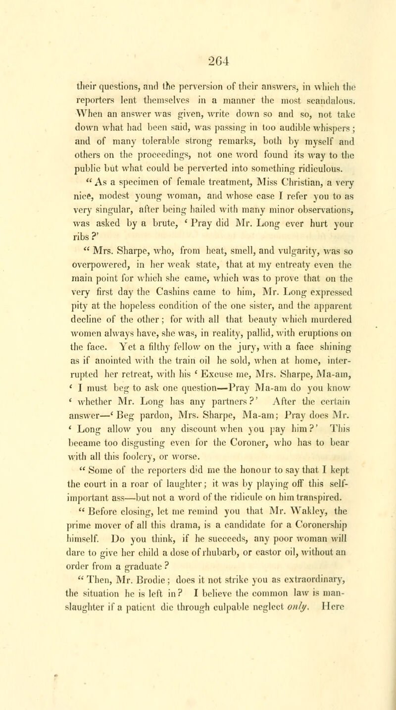 their questions, and the perversion of their answers, in which the reporters lent themselves in a manner the most scandalous. When an answer was given, write down so and so, not take down what had been said, was passing in too audible whispers; and of many tolerable strong remarks, both by myself and others on the proceedings, not one word found its way to the public but what could be perverted into something ridiculous.  As a specimen of female treatment, Miss Christian, a very nice, modest young woman, and whose case I refer you to as very singular, after being hailed with many minor observations, was asked by a brute, ' Pray did Mr. Long ever hurt your ribs ?'  Mrs. Sharpe, who, from heat, smell, and vulgarity, was so overpowered, in her weak state, that at my entreaty even the main point for which she came, which was to prove that on the very first day the Cashins came to him, Mr. Long expressed pity at the hopeless condition of the one sister, and the apparent decline of the other; for with all that beauty which murdered women always have, she was, in reality, pallid, with eruptions on the face. Yet a filthy fellow on the jury? with a face shining as if anointed with the train oil he sold, when at home, inter- rupted her retreat, with his ' Excuse me, Mrs. Sharpe, Ma-am, ( I must beg to ask one question—Pray Ma-am do you know ' whether Mr. Long has any partners?' After the certain answer—'Beg pardon, Mrs. Sharpe, Ma-am; Pray does Mr. ' Long allow you any discount when you pay him ?' This became too disgusting even for the Coroner, who has to bear with all this foolery, or worse.  Some of the reporters did me the honour to say that I kept the court in a roar of laughter; it was by playing off this self- important ass—but not a word of the ridicule on him transpired.  Before closing, let me remind you that Mr. Wakley, the prime mover of all this drama, is a candidate for a Coronership himself. Do you think, if he succeeds, any poor woman will dare to give her child a dose of rhubarb, or castor oil, without an order from a graduate ?  Then, Mr. Brodie; does it not strike you as extraordinary, the situation he is left in ? I believe the common law is man- slaughter if a patient die through culpable neglect only. Here