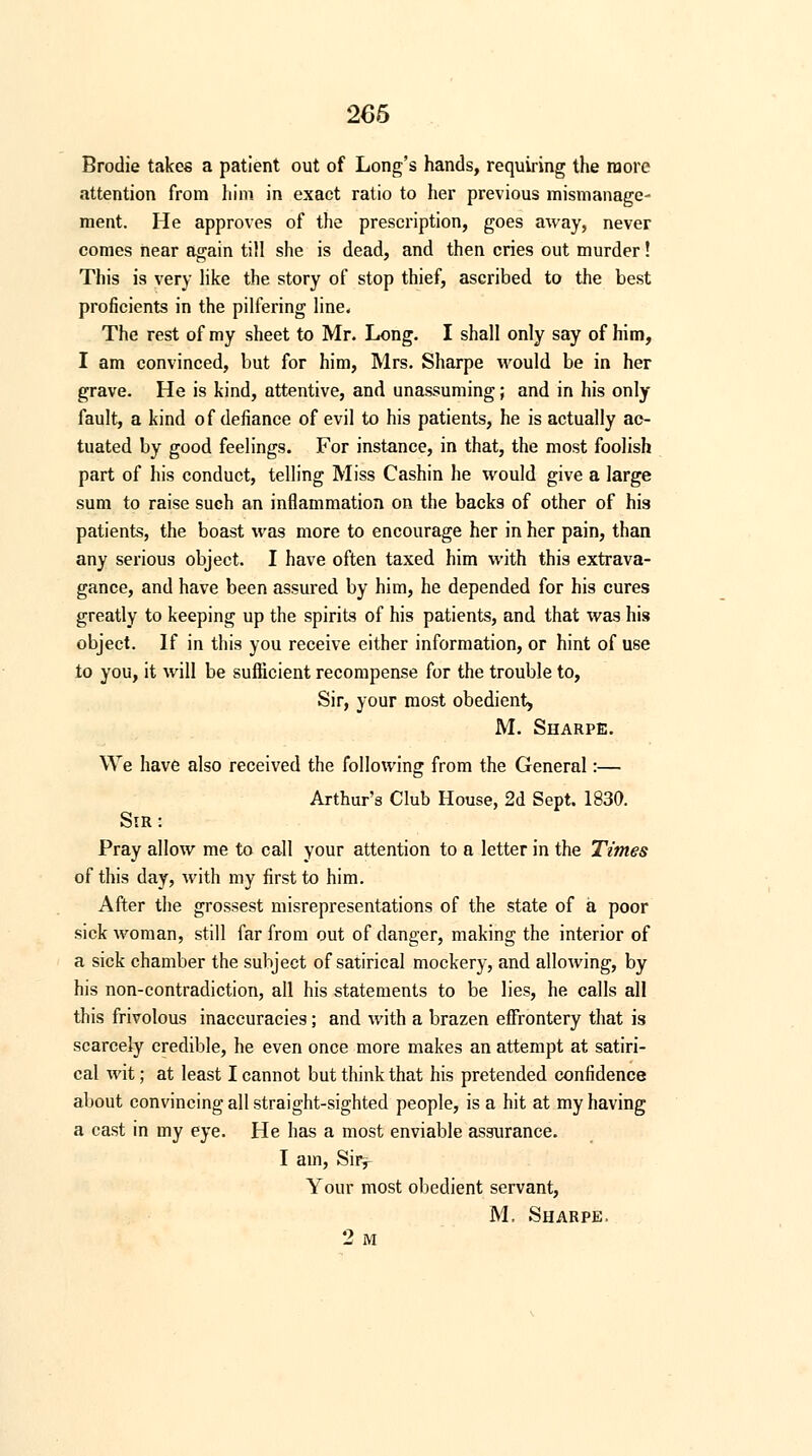 Brodie takes a patient out of Long's hands, requiring the more attention from him in exact ratio to her previous mismanage- ment. He approves of the prescription, goes away, never comes near again till she is dead, and then cries out murder! This is very like the story of stop thief, ascribed to the best proficients in the pilfering line, The rest of my sheet to Mr. Long. I shall only say of him, I am convinced, but for him, Mrs. Sharpe would be in her grave. He is kind, attentive, and unassuming; and in his only fault, a kind of defiance of evil to his patients, he is actually ac- tuated by good feelings. For instance, in that, the most foolish part of his conduct, telling Miss Cashin he would give a large sum to raise such an inflammation on the backs of other of his patients, the boast was more to encourage her in her pain, than any serious object. I have often taxed him with this extrava- gance, and have been assured by him, he depended for his cures greatly to keeping up the spirits of his patients, and that was his object. If in this you receive either information, or hint of use to you, it will be sufficient recompense for the trouble to, Sir, your most obedient, M. Sharpe. We have also received the following from the General:— Arthur's Club House, 2d Sept. 1830. Sir: Pray allow me to call your attention to a letter in the Times of this day, with my first to him. After the grossest misrepresentations of the state of a poor sick woman, still far from out of danger, making the interior of a sick chamber the subject of satirical mockery, and allowing, by his non-contradiction, all his statements to be lies, he calls all this frivolous inaccuracies; and with a brazen effrontery that is scarcely credible, he even once more makes an attempt at satiri- cal wit; at least I cannot but think that his pretended confidence about convincing all straight-sighted people, is a hit at my having a cast in my eye. He has a most enviable assurance. I ain, Siiv Your most obedient servant, M. Sharpe. 2 M