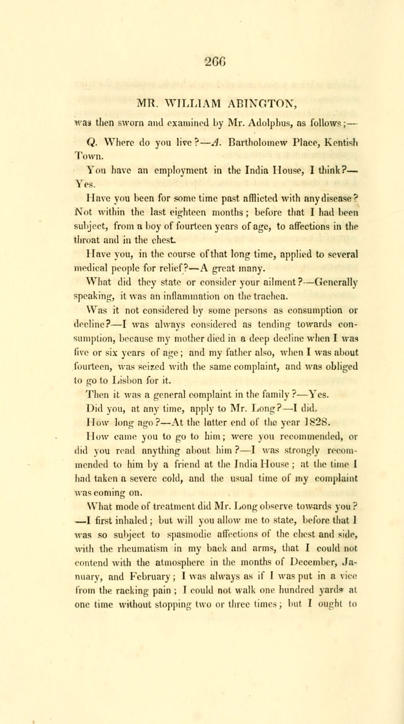 2GG MR. WILLIAM ABINGTOX, was then sworn and examined by Mr. Adolplius, as follows;— Q. Where do you live ?—A. Bartholomew Place, Kentish Town. You have an employment in the India House, I think?— Yes. Have you been for some time past afflicted with any disease? Not within the last eighteen months; before that I had been subject, from a boy of fourteen years of age, to affections in the throat and in the chest Have you, in the course of that long time, applied to several medical people for relief?—A great many. What did they state or consider your ailment?—Generally speaking, it was an inflammation on the trachea. Was it not considered by some persons as consumption or decline?—I was always considered as tending towards con- sumption, because my mother died in a deep decline when I was five or six years of age; and my father also, when I was about fourteen, was seized with the same complaint, and was obliged to go to Lisbon for it. Then it was a general complaint in the family ?—Yes. Did you, at any time, apply to Mr. Long?—I did. How long ago?—At the latter end of the year 1828. How came you to go to him; were you recommended, or did you read anything about him ?—I was strongly recom- mended to him by a friend at the India House ; at the time I had taken a severe cold, and the usual time of my complaint was coming on. VYhat mode of treatment did Mr. Long observe towards you ? .—I first inhaled ; but will you allow me to state, before that 1 was so subject to spasmodic affections of the chest and side, with the rheumatism in my back and arms, that I could not contend with the atmosphere in the months of December, Ja- nuary, and February; I was always as if I was put in a vice from the racking pain ; I could not walk one hundred yard* at one time without stopping two or three times; but I ought to