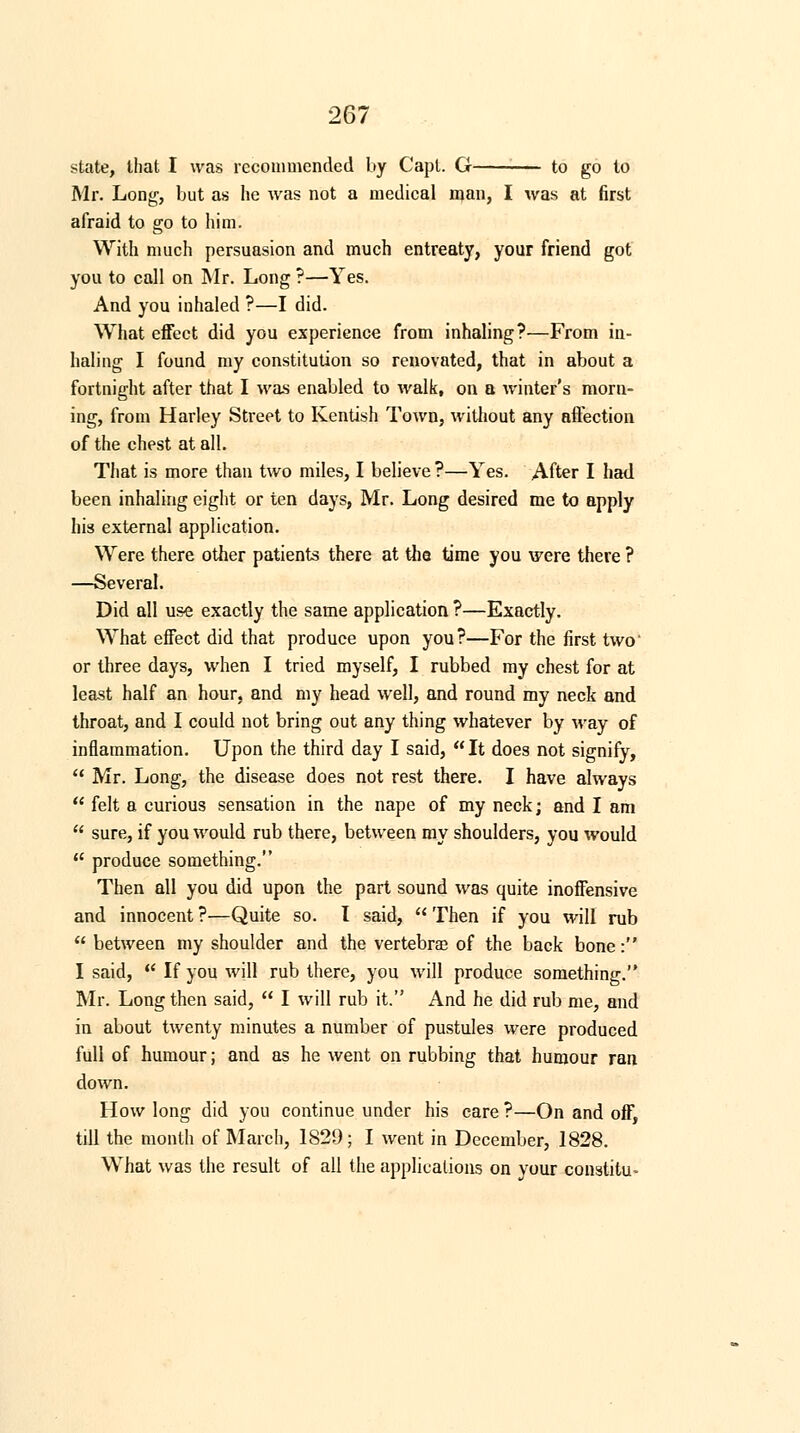 state, that I was recommended by Capl. G to go to Mr. Long, but as he was not a medical man, I was at first afraid to go to him. With much persuasion and much entreaty, your friend got you to call on Mr. Long ?—Yes. And you inhaled ?—I did. What effect did you experience from inhaling?—From in- haling I found my constitution so renovated, that in about a fortnight after that I was enabled to walk, on a winter's morn- ing, from Harley Street to Kentish Town, without any affection of the chest at all. That is more than two miles, I believe?—Yes. After I had been inhaling eight or ten days, Mr. Long desired me to apply his external application. Were there other patients there at the time you were there ? —Several. Did all use exactly the same application ?—Exactly. What effect did that produce upon you?—For the first two' or three days, when I tried myself, I rubbed my chest for at least half an hour, and my head well, and round my neck and throat, and I could not bring out any thing whatever by way of inflammation. Upon the third day I said, It does not signify,  Mr. Long, the disease does not rest there. I have always  felt a curious sensation in the nape of my neck; and I am  sure, if you would rub there, between my shoulders, you would  produce something. Then all you did upon the part sound was quite inoffensive and innocent ?—Quite so. I said,  Then if you will rub  between my shoulder and the vertebras of the back bone: I said,  If you will rub there, you will produce something. Mr. Long then said,  I will rub it. And he did rub me, and in about twenty minutes a number of pustules were produced full of humour; and as he went on rubbing that humour ran down. How long did you continue under his care ?—On and off, till the month of March, 182!); I went in December, 1828. What was the result of all the applications on your constitu-