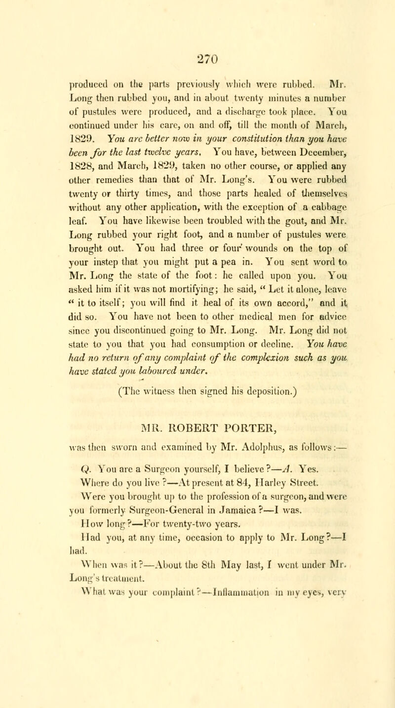 produced on the parts previously which were rubbed. Mr. Long then rubbed you, and in about twenty minutes a number of pustules were produced, and a discharge touk place. You continued under his care, on and off, till the month of March, 1829. You arc better now in your constitution than you have been for the last twelve years. You have, between December, 1828, and March, 1829, taken no other course, or applied any other remedies than that of Mr. Long's. You were rubbed twenty or thirty times, and those parts healed of themselves without any other application, with the exception of a cabbage leaf. You have likewise been troubled with the gout, and Mr. Long rubbed your right foot, and a number of pustules were brought out. You had three or four wounds on the top of your instep that you might put a pea in. You sent word to Mr. Iiong the state of the foot: he called upon you. You asked him if it was not mortifying; he said,  Let it alone, leave  it to itself; you will find it heal of its own accord, and it did so. You have not been to other medical men for advice since you discontinued going to Mr. Long. Mr. Long did not state to you that you had consumption or decline. You have had no return of any complaint of the complexion such as you have stated you laboured under. (The witness then signed his deposition.) MR. ROBERT PORTER, was then sworn and examined by Mr. Adolphus, as follows:— Q. You are a Surgeon yourself, I believe ?—A. Yes. Where do you live ?—At present at 84, Harley Street. Were you brought up to the profession of a surgeon, and were you formerly Surgeon-General in Jamaica ?—I was. How long?—For twenty-two years. Had you, at any time, occasion to apply to Mr. Long?—I had. When was it?—About the 8th May last, 1 went under Mr. Long's treatment. What was your complaint?—Inflammation in my eyes, verv