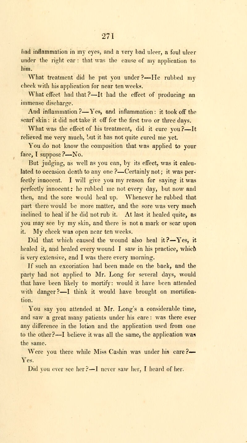 had inflammation in my eyes, and a very bad ulcer, a foul ulcer under the right ear : that was the cause of my application to him. What treatment did he put you under ?—He rubbed my cheek with hi.s application for near ten weeks. What effect had that ?—It had the effect of producing an immense discharge. And inflammation ?—Yes, and inflammation : it took off the scarf skin : it did not take it off for the first two or three days. What was the effect of his treatment, did it cure you ?—It relieved me very much, but it has not quite cured me yet You do not know the composition that was applied to your face, I suppose ?—No. But judging, as well as you can, by its effect, was it calcu- lated to occasion death to any one ?—Certainly not; it was per- fectly innocent. I will give you my reason for saying it was perfectly innocent: he rubbed me not every day, but now and then, and the sore would heal up. Whenever he rubbed that part there would be more matter, and the sore was very much inclined to heal if he did not rub it. At last it healed quite, as you may see by my skin, and there is not a mark or scar upon it. My cheek was open near ten weeks. Did that which caused the wound also heal it?—Yes, it healed it, and healed every wound I saw in his practice, which is very extensive, and I was there every morning. If such an excoriation had been made on the back, and the party had not applied to Mr. Long for several days, would that have been likely to mortify: would it have been attended with danger?—I think it would have brought on mortifica- tion. You say you attended at Mr. Long's a considerable time, and saw a great many patients under his care: was there ever any difference in the lotion and the application used from one to the other?—I believe it was all the same, the application was the same. Were you there while Miss Cashin was under his care ?— Yes. Did you ever see her ?—I never saw her, I heard of her.