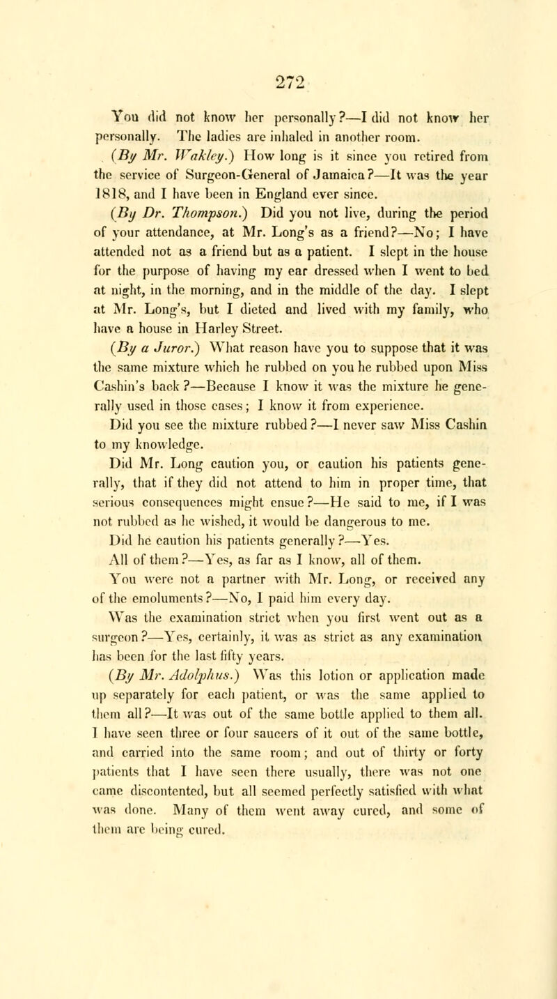 You did not know licr personally?—I did not know her personally. The ladies are inhaled in another room. (By Mr. Waklcy.) How long is it since you retired from the service of Surgeon-General of Jamaica?—It was the year 1818, and I have been in England ever since. (By Dr. Thompson.) Did you not live, during the period of your attendance, at Mr. Long's as a friend?—No; I have attended not as a friend but as a patient. I slept in the house for the purpose of having my ear dressed when I went to Led at night, in the morning, and in the middle of the day. I slept at Mr. Long's, but I dieted and lived with my family, who have a house in Harley Street. (By a Juror.) What reason have you to suppose that it was the same mixture which he rubbed on you he rubbed upon Miss Cashin's back ?—Because I know it Mas the mixture he gene- rally used in those cases; I know it from experience. Did you see the mixture rubbed ?—1 never saw Miss Cashin to my knowledge. Did Mr. Long caution you, or caution his patients gene- rally, that if they did not attend to him in proper time, that serious consequences might ensue?—He said to me, if I was not rubbed as he wished, it would be dangerous to me. Did he caution his patients generally ?—'Yes. All of them ?—Yes, as far as I know, all of them. You were not a partner with Mr. Long, or received any of the emoluments?—No, 1 paid him every day. Was the examination strict when you first went out as a surgeon ?—Yes, certainly, it was as strict as any examination has been for the last fifty years. (By Mr. Adolj)hus.) Was this lotion or application made up separately for each patient, or was the same applied to them all?—It was out of the same bottle applied to them all. I have seen three or four saucers of it out of the same bottle, and carried into the same room; and out of thirty or forty patients that I have seen there usually, there was not one came discontented, but all seemed perfectly satisfied with what was done. Many of them went away cured, and some of them are being cured.