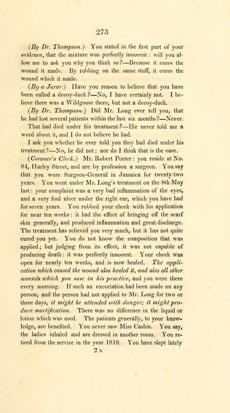 (By Dr. Thompson.) You stated in the first part of your evidence, that the mixture was perfectly innocent: will you al- low me to ask you why you think so ?—Because it cures the wound it made. By rubbing on the same stuff, it cures the wound which it made. {By a Juror.) Have you reason to believe that you have been called a decoy-duck ?—No, I have certainly not. I be- lieve there was a Wildgoose there, but not a decoy-duck. (By Dr. Thompson.) Did Mr. Long ever tell you, that he had lost several patients within the last six months?—Never. That had died under his treatment ?—He never told me a word about it, and I do not believe he had. I ask you whether he ever told you they had died under his treatment ?—No, he did not; nor do I think that is the case. (Coroners Clerk.) Mr. Robert Porter: you reside at No. 84, Harley Street, and are by profession a surgeon. You say that you were Surgeon-General in Jamaica for twenty-two years. You went under Mr. Long's treatment on the 8th May last: your complaint was a very bad inflammation of the eyes, and a very foul ulcer under the right ear, which you have had for seven years. You rubbed your cheek with his application for near ten weeks : it had the effect of bringing off the scarf skin generally, and produced inflammation and great discharge. The treatment has relieved you very much, but it has not quite cured you yet. You do not know the composition that was applied; but judging from its effect, it was not capable of producing death: it was perfectly innocent. Your cheek was open for nearly ten weeks, and is now healed. The appli- cation which caused the wound also healed it, ayid also all other wounds ivhich you saw in his practice, and you were there every morning. If such an excoriation had been made on any person, and the person had not applied to Mr. Long for two or three days, it might be attended with danger; it might pro- duce mortification. There was no difference in the liquid or lotion which was used. The patients generally, to your know- ledge, are benefited. You never saw Miss Cashin. You say, the ladies inhaled and are dressed in another room. You re- tired from the service in the year 1818. You have slept lately 2n