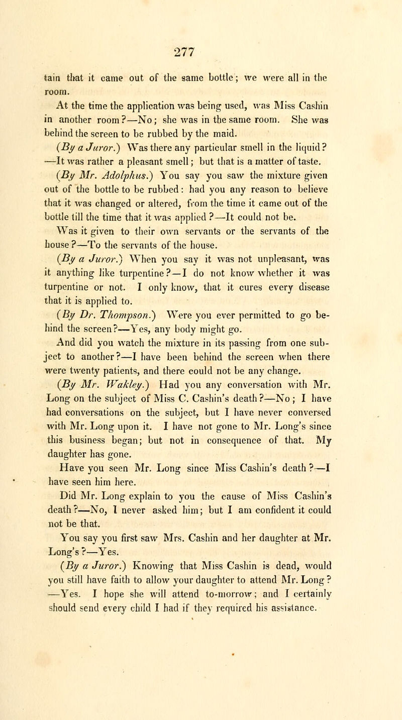 tain that it came out of the same bottle; we were all in the room. At the time the application was being used, was Miss Cashin in another room?—No; she was in the same room. She was behind the screen to be rubbed by the maid. (By a Juror.) Was there any particular smell in the liquid? —It was rather a pleasant smell; but that is a matter of taste. (By Mr. Adolphus.) You say you saw the mixture given out of the bottle to be rubbed: had you any reason to believe that it was changed or altered, from the time it came out of the bottle till the time that it was applied ?—It could not be. Was it given to their own servants or the servants of tlm house ?—To the servants of the house. (By a Juror.) When you say it was not unpleasant, was it anything like turpentine?—I do not know whether it was turpentine or not. I only know, that it cures every disease that it is applied to. (By Dr. Thompson.) Were you ever permitted to go be- hind the screen?—Yes, any body might go. And did you watch the mixture in its passing from one sub- ject to another?—I have been behind the screen when there were twenty patients, and there could not be any change. (By Mr. Wakley.) Had you any conversation with Mr. Long on the subject of Miss C. Cashin's death?—No ; I have had conversations on the subject, but I have never conversed with Mr. Long upon it. I have not gone to Mr. Long's since this business began; but not in consequence of that. My daughter has gone. Have you seen Mr. Long since Miss Cashin's death ?—I have seen him here. Did Mr. Long explain to you the cause of Miss Cashin's death ?—No, I never asked him; but I am confident it could not be that. You say you first saw Mrs. Cashin and her daughter at Mr. Long's ?—Yes. (By a Juror.) Knowing that Miss Cashin is dead, would you still have faith to allow your daughter to attend Mr. Long ? —Yes. I hope she will attend to-morrow; and I certainly should send every child I had if they required his assistance.