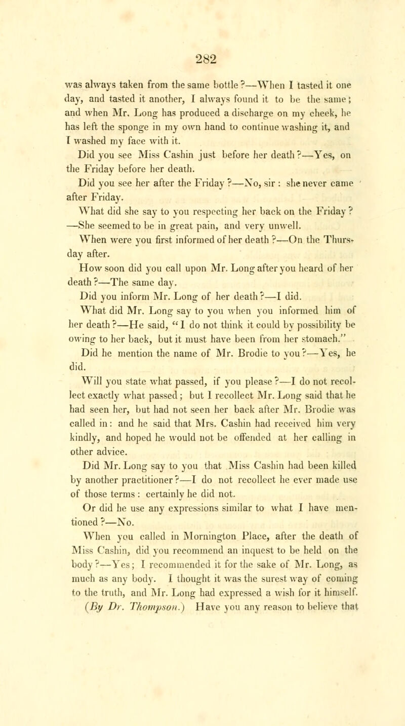 was always taken from the same bottle ?—When I tasted it one day, and tasted it another, I always found it to be the same; and when Mr. Long has produced a discharge on my cheek, he has left the sponge in my own hand to continue washing it, and I washed my face with it. Did you see Miss Cashin just before her death?—Yes, on the Friday before her death. Did you see her after the Friday ?—Xo, sir : she never came ' after Friday. What did she say to you respecting her back on the Friday ? —She seemed to be in great pain, and very unwell. When were you first informed of her death ?—On the Thurs- day after. How soon did you call upon Mr. Long after you heard of her death?—The same day. Did you inform Mr. Long of her death?—I did. What did Mr. Long say to you when you informed him of her death ?—He said,  1 do not think it could by possibility be owing to her back, but it must have been from her stomach. Did he mention the name of Mr. Brodie to you?—Yes, he did. Will you state what passed, if you please ?—I do not recol- lect exactly what passed ; but I recollect Mr. Long said that he had seen her, but had not seen her back after Mr. Brodie was called in: and he said that Mrs. Cashin had received him very kindly, and hoped he would not be offended at her calling in other advice. Did Mr. Long say to you that Miss Cashin had been killed by another practitioner ?—I do not recollect he ever made use of those terms : certainly he did not. Or did he use any expressions similar to what I have men- tioned ?—No. When you called in Mornington Place, after the death of Miss Cashin, did you recommend an inquest to be held on the body?—Yes; I recommended it for the sake of Mr. Long, as much as any body. I thought it was the surest way of coming to the truth, and Mr. Long had expressed a wish for it himself. (By Dr. Thompson.) Have you any reason to believe that